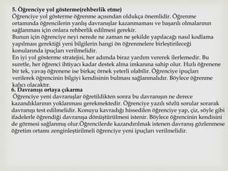 5. Öğrenciye yol gösterme(rehberlik etme)
Öğrenciye yol gösterme öğrenme açısından oldukça önemlidir. Öğrenme
ortamında öğrencilerin yanlış davranışlar kazanmaması ve başarılı olmalarının
sağlanması için onlara rehberlik edilmesi gerekir.
Bunun için öğrenciye neyi nerede ne zaman ne şekilde yapılacağı nasıl kodlama
yapılması gerektiği yeni bilgilerin hangi ön öğrenmelere birleştirileceği
konularında ipuçları verilmelidir.
En iyi yol gösterme stratejisi, her adımda biraz yardım vererek ilerlemedir. Bu
suretle, her öğrenci ihtiyacı kadar destek alma imkanına sahip olur. Hızlı öğrenene
bir tek, yavaş öğrenene ise birkaç örnek yeterli olabilir. Öğrenciye ipuçları
verilerek öğrencinin bilgiyi kendisinin bulması sağlanmalıdır. Böylece öğrenme
kalıcı olacaktır.
6. Davranışı ortaya çıkarma
Öğrenciye yeni davranışlar öğretildikten sonra bu davranışın ne derece
kazandıklarının yoklanması gerekmektedir. Öğrenciye yazılı sözlü sorular sorarak
davranışı test edilmelidir. Konuyu kavradığı hissedilen öğrenciye yap, çiz, söyle gibi
ifadelerle öğrendiği davranışa dönüştürülmesi istenir. Böylece öğrencinin kendisini
de görmesi sağlanmış olur.Öğrencilerde kazandırılmak istenen davranış gözlenmese
öğretim ortamı zenginleştirilmeli öğrenciye yeni ipuçları verilmelidir.
 