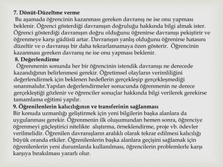 7. Dönüt-Düzeltme verme
Bu aşamada öğrencinin kazanması gereken davranış ne ise onu yapması
beklenir. Öğrenci gösterdiği davranışın doğruluğu hakkında bilgi almak ister.
Öğrenci gösterdiği davranışın doğru olduğunu öğrenirse davranışı pekiştirir ve
öğrenmeye karşı güdüsü artar. Davranışın yanlış olduğunu öğrenirse hatasını
düzeltir ve o davranışı bir daha tekrarlamamaya özen gösterir. Öğrencinin
kazanması gereken davranış ne ise onu yapması beklenir.
8. Değerlendirme
Öğrenmenin sonunda her bir öğrencinin istendik davranışı ne derecede
kazandığının belirlenmesi gerekir. Öğretimsel olayların verimliliğini
değerlendirmek için beklenen hedeflerin gerçekleşip gerçekleşmediği
sınanmalıdır.Yapılan değerlendirmeler sonucunda öğrenmenin ne derece
gerçekleştiği gözlenir ve öğrenciler sonuçlar hakkında bilgi verilerek gerekirse
tamamlama eğitimi yapılır.
9. Öğrenilenlerin kalıcılığının ve transferinin sağlanması
Bir konuda uzmanlığı geliştirmek için yeni bilgilerin başka alanlara da
uygulanması gerekir. Öğrenmenin ilk oluşumundan hemen sonra, öğrenciye
öğrenmeyi güçleştirici nitelikte alıştırma, örneklendirme, proje vb. ödevler
verilmelidir. Öğrenilen davranışların aralıklı olarak tekrar edilmesi kalıcılığı
büyük oranda etkiler. Öğrenilenlerin başka alanlara geçişini sağlamak için
öğrenilenlerin yeni durumlarda kullanılması, öğrencilerin problemlerle karşı
karşıya bırakılması yararlı olur.
 