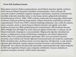 Pavio ikili kodlama kuramı
Bilgi-işleme sürecine ilişkin araştırmalarda, sözel bilişsel süreçlere ağırlık verilmesi,
sözel olmayan bilişsel süreçlerin ihmaliyle sonuçlanmıştır. Geçen yüzyılın ilk
yarısında nadiren yürütülen imgelem (imagery) çalışmaları, araştırma yöntemlerinin
öznelliği nedeniyle eleştiriler almış ve davranışçı akımın gölgesinde kalmaktan
kurtulamamıştır (Paivio, 1986). 1960’lı yılların sonlarında davranışçılığın etkilerinden
sıyrılmaya başlayan psikoloji araştırmaları, bilişsel süreçlerin araştırılması üzerinde
yoğunlaşmıştır. Paivio’nun 1960’lı yıllarda başlattığı çalışmalar, otuz yıllık bir çalışma
süreci sonunda, sözel ve sözel olmayan bilişsel süreçlere eşit ağırlık veren İkili
Kodlama Kuramı’nın (İKK) geliştirilmesiyle sonuçlanmıştır. İkili Kodlama Kuramı
(İKK) belleğin biri dili diğeri ise sözel olmayan algıları temsil eden ve işleyen, iki alt
bilişsel sistemden oluştuğunu varsaymaktadır. Bilgisayarla öğretim olanaklarının
artması ve bilgisayarın yaygın kullanılmaya başlaması, çok ortamlı öğrenmeyle
birlikte İKK’nı da yeniden gündeme getirmiştir. İKK veya bu kurama dayanan
kuramlar çerçevesinde çok ortamlı öğrenme konusunda pek çok araştırma yapılmıştır.
Bellek destekleyiciler, problem-çözme, kavram öğrenme, dil öğrenme ve çok ortamlı
öğrenme gibi alanlarda yapılan çalışma sonuçları kuramın varsayımlarını destekler
niteliktedir. Son yıllarda nörofizyoloji alanındaki araştırmalardan elde edilen bulgular
da İKK’nda öngörülen bilişsel yapıyı doğrular niteliktedir. Kuramı destekleyen
araştırma sonuçları, kurama verilen önemi artırmıştır.
 