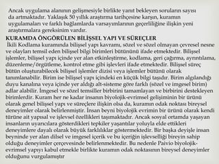 Ancak uygulama alanının gelişmesiyle birlikte yanıt bekleyen soruların sayısı
da artmaktadır. Yaklaşık 50 yıllık araştırma tarihçesine karşın, kuramın
uygulamaları ve farklı bağlamlarda varsayımlarının geçerliliğine ilişkin yeni
araştırmalara gereksinim vardır.
KURAMDA ÖNGÖRÜLEN BİLİŞSEL YAPI VE SÜREÇLER
İkili Kodlama kuramında bilişsel yapı kavramı, sözel ve sözel olmayan çevresel nesne
ve olayları temsil eden bilişsel bilgi birimleri bütününü ifade etmektedir. Bilişsel
işlemler, bilişsel yapı içinde yer alan etkinleştirme, kodlama, geri çağırma, ayrıntılama,
düzenleme/örgütleme, kontrol etme gibi işlevleri ifade etmektedir. Bilişsel süreç
bütün oluşturabilecek bilişsel işlemler dizisi veya işlemler bütünü olarak
tanımlanabilir. Birim ise bilişsel yapı içindeki en küçük bilgi taşıdır. Birim algılandığı
duyu kanalına veya içinde yer aldığı alt-sisteme göre farklı (sözel ve imgesel birim)
adlar alabilir. İmgesel ve sözel temsiller birbirini tamamlayan ve birbirini destekleyen
birimlerdir. Kuram her ne kadar insanın biyolojik-evrimsel gelişiminin bir ürünü
olarak genel bilişsel yapı ve süreçlere ilişkin olsa da, kuramın odak noktası bireysel
deneyimler olarak belirlenmiştir. İnsan beyni biyolojik evrimin bir ürünü olarak kendi
türüne ait yapısal ve işlevsel özellikleri taşımaktadır. Ancak sosyal ortamda yaşayan
insanların uyarıcılara gösterdikleri tepkiler yaşantılar yoluyla elde ettikleri
deneyimlere dayalı olarak büyük farklılıklar göstermektedir. Bir başka deyişle insan
beyninde yer alan dilsel ve imgesel içerik ve bu içeriğin işlevselliği bireyin sahip
olduğu deneyimler çerçevesinde belirlenmektedir. Bu nedenle Paivio biyolojik-
evrimsel yapıyı kabul etmekle birlikte kuramın odak noktasının bireysel deneyimler
olduğunu vurgulamıştır
 