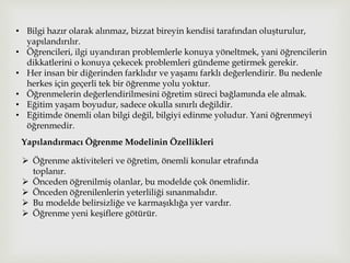 • Bilgi hazır olarak alınmaz, bizzat bireyin kendisi tarafından oluşturulur,
yapılandırılır.
• Öğrencileri, ilgi uyandıran problemlerle konuya yöneltmek, yani öğrencilerin
dikkatlerini o konuya çekecek problemleri gündeme getirmek gerekir.
• Her insan bir diğerinden farklıdır ve yaşamı farklı değerlendirir. Bu nedenle
herkes için geçerli tek bir öğrenme yolu yoktur.
• Öğrenmelerin değerlendirilmesini öğretim süreci bağlamında ele almak.
• Eğitim yaşam boyudur, sadece okulla sınırlı değildir.
• Eğitimde önemli olan bilgi değil, bilgiyi edinme yoludur. Yani öğrenmeyi
öğrenmedir.
Yapılandırmacı Öğrenme Modelinin Özellikleri
 Öğrenme aktiviteleri ve öğretim, önemli konular etrafında
toplanır.
 Önceden öğrenilmiş olanlar, bu modelde çok önemlidir.
 Önceden öğrenilenlerin yeterliliği sınanmalıdır.
 Bu modelde belirsizliğe ve karmaşıklığa yer vardır.
 Öğrenme yeni keşiflere götürür.
 