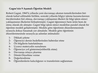 Gagne’nin 9 Aşamalı Öğretim Modeli
Robert Gagné, 1960’lı yıllarda yeni davranışçı akımın temsilcilerinden biri
olarak kabul edilmekle birlikte, sonraki yıllarda bilgiyi işleme kuramcılarının
öncülerinden biri olmuş, davranışçı yaklaşımın ilkeleri ile bilgi işlem süreci
yaklaşımının ilkelerini birleştirmiştir. Gagné öğrenmeyi hem ürün hem de
süreç olarak ele almıştır. Gagné bilgi işlem süreci modeline paralel olarak bir
öğretme modeli geliştirmiştir. Modele göre öğretimin düzenlenmesinde
sırasıyla dokuz basamak yer almalıdır. Modele göre öğretimin
düzenlenmesinde sırasıyla şu adımlar atılmalıdır:
1- Dikkati çekme
2- Öğrenciyi dersin hedeflerinden haberdar etme
3- Ön bilgilerin hatırlatılması
4- Uyarıcı materyalin sunulması
5- Öğrenciye yol gösterme(rehberlik etme)
6- Davranışı ortaya çıkarma
7- Dönüt-Düzeltme verme
8- Değerlendirme
9- Öğrenilenlerin kalıcılığının ve transferinin sağlanması
 