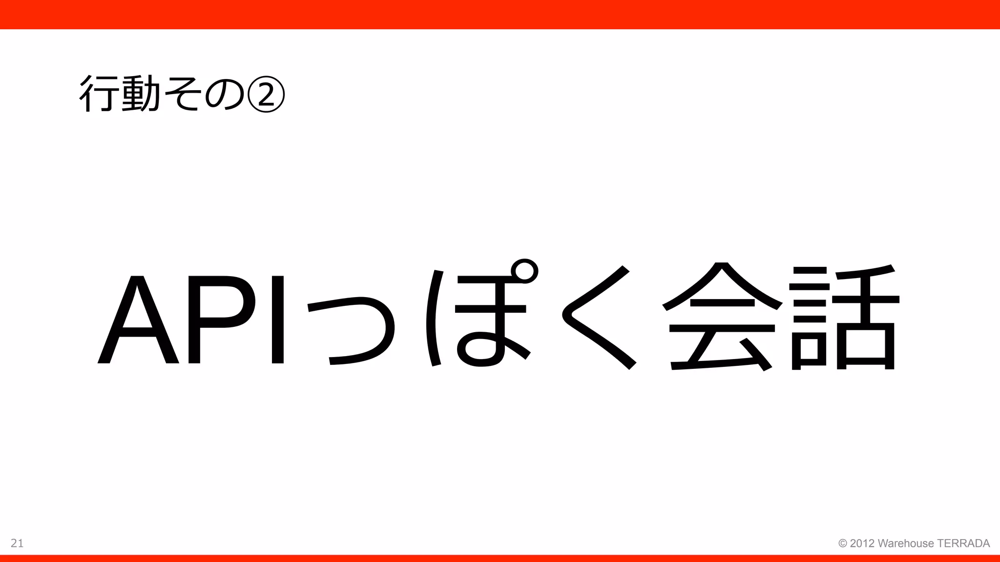 21 © 2012 Warehouse TERRADA
⾏動その②
APIっぽく会話
 