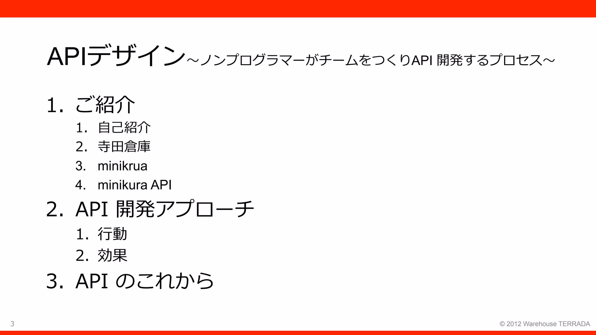 3 © 2012 Warehouse TERRADA
APIデザイン〜ノンプログラマーがチームをつくりAPI 開発するプロセス〜
1.  ご紹介
1.  ⾃⼰紹介
2.  寺⽥倉庫
3.  minikrua
4.  minikura API
2.  API 開発アプローチ
1.  ⾏動
2.  効果
3.  API のこれから
 
