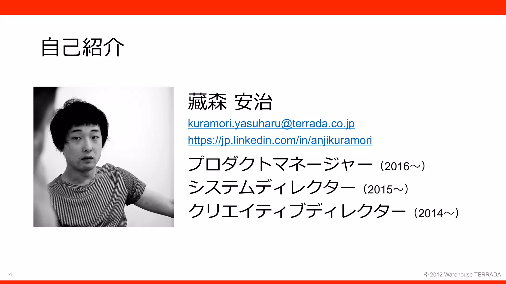4 © 2012 Warehouse TERRADA
⾃⼰紹介
藏森 安治
kuramori.yasuharu@terrada.co.jp
https://jp.linkedin.com/in/anjikuramori
プロダクトマネージャー（2016〜）
システムディレクター（2015〜）
クリエイティブディレクター（2014〜）
 