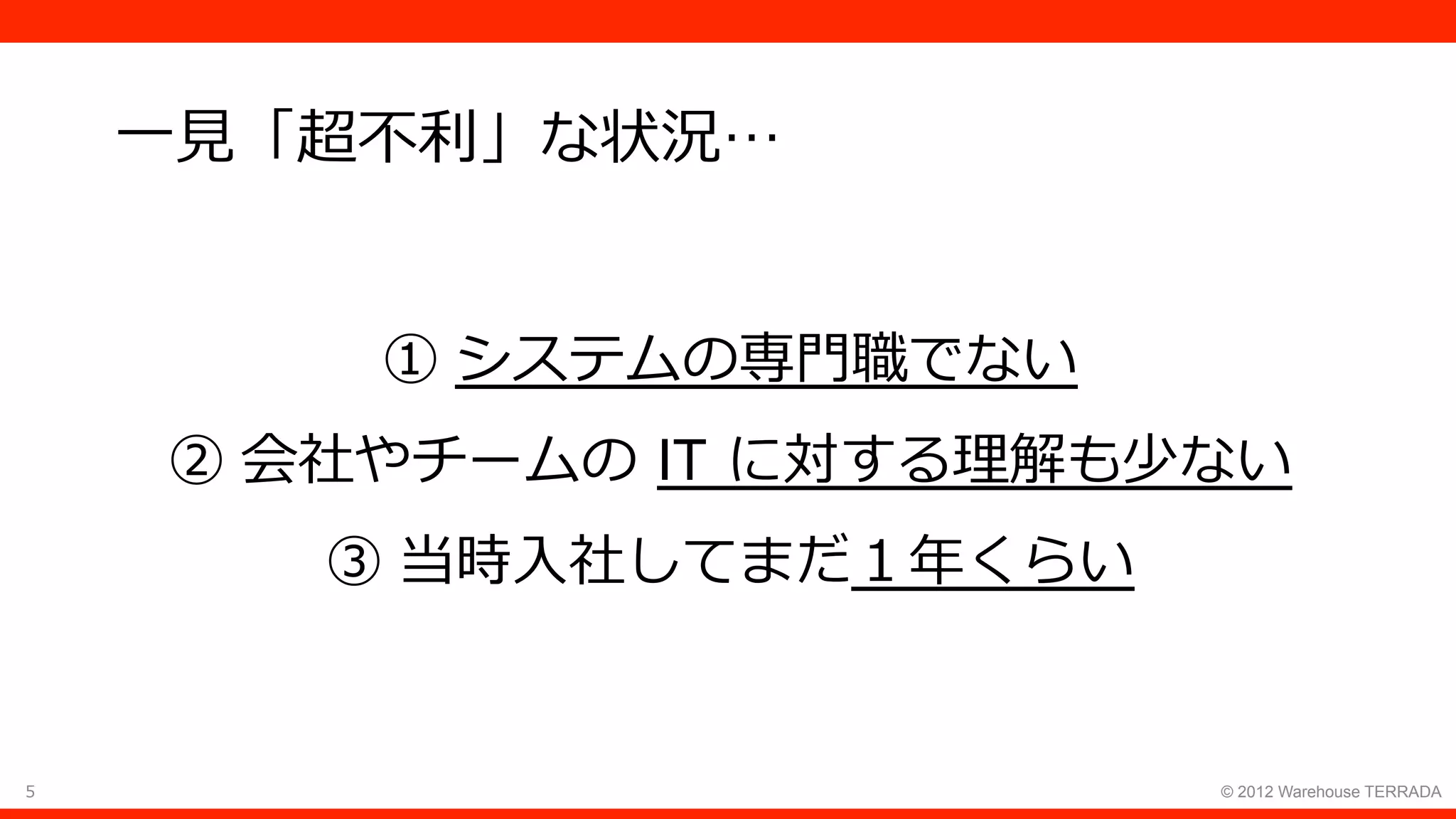 5 © 2012 Warehouse TERRADA
⼀⾒「超不利」な状況…
① システムの専⾨職でない
② 会社やチームの IT に対する理解も少ない
③ 当時⼊社してまだ１年くらい
 