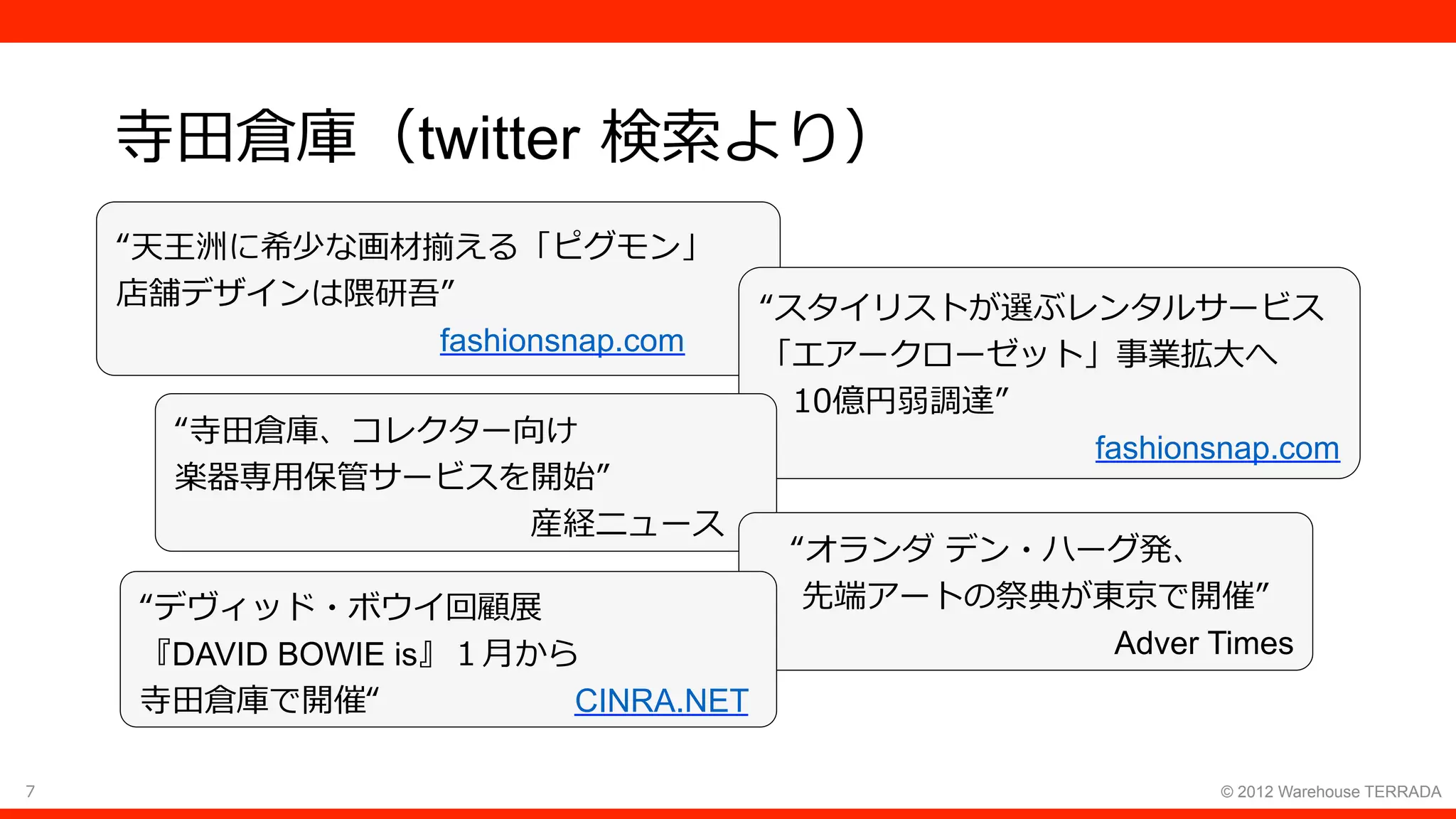 7 © 2012 Warehouse TERRADA
寺⽥倉庫（twitter 検索より）
“天王洲に希少な画材揃える「ピグモン」
店舗デザインは隈研吾”
          fashionsnap.com
“スタイリストが選ぶレンタルサービス
「エアークローゼット」事業拡⼤へ
 10億円弱調達”
fashionsnap.com
“寺⽥倉庫、コレクター向け
楽器専⽤保管サービスを開始”
           産経ニュース
 “オランダ デン・ハーグ発、
  先端アートの祭典が東京で開催”
Adver Times
“デヴィッド・ボウイ回顧展
『DAVID BOWIE is』１⽉から
寺⽥倉庫で開催“      CINRA.NET
 