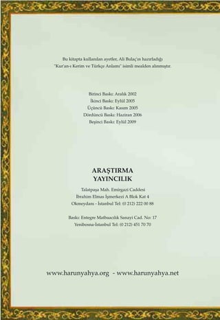 Bu kitapta kullan›lan ayetler, Ali Bulaç'›n haz›rlad›¤›
"Kur'an-› Kerim ve Türkçe Anlam›" isimli mealden al›nm›ﬂt›r.
Birinci Bask›: Aral›k 2002
‹kinci Bask›: Eylül 2005
Üçüncü Bask›: Kas›m 2005
Dördüncü Bask›: Haziran 2006
Beﬂinci Bask›: Eylül 2009
ARAﬁTIRMA
YAYINCILIK
Talatpaﬂa Mah. Emirgazi Caddesi
‹brahim Elmas ‹ﬂmerkezi A Blok Kat 4
Okmeydan› - ‹stanbul Tel: (0 212) 222 00 88
Bask›: Entegre Matbaac›l›k Sanayi Cad. No: 17
Yenibosna-‹stanbul Tel: (0 212) 451 70 70
www.harunyahya.org - www.harunyahya.net
 