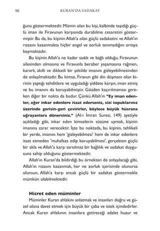 ğunu göstermektedir. Mümin olan bu kişi, kalbinde taşıdığı güç-
lü iman ile Firavunun karşısında durabilme cesaretini göster-
miştir. Bu da, bu kişinin Allah'a olan güçlü sadakatini ve Allah'ın
rızasını kazanmakta hiçbir engel ve zorluk tanımadığını ortaya
koymaktadır.
Bu kişinin Allah'a ne kadar sadık ve bağlı olduğu, Firavunun
ailesinden olmasına ve Firavunla beraber yaşamasına rağmen,
kararlı, akıllı ve dikkatli bir şekilde imanını gizleyebilmesinden
de anlaşılmaktadır. Bu kimse, Firavun gibi din düşmanı olan bi-
rinin yaptığı tehditlere ve uyguladığı şiddete karşın, iman etmiş
ve bu imanını da koruyabilmiştir. Gözden kaçırılmaması gere-
ken diğer bir nokta da budur. Çünkü Allah'ın "Ey iman eden-
ler, eğer inkar edenlere itaat ederseniz, sizi topuklarınız
üzerinde gerisin-geri çevirirler, böylece büyük hüsrana
uğrayanlara dönersiniz." (Al-i İmran Suresi, 149) ayetiyle
açıkladığı gibi, inkar eden kimselerin sözüne uymak, kişinin
imanına zarar verecektir. İşte bu noktada, bu kişinin, tehlikeli
bir yerde, imanını hem 'gizleyebilmesi' hem de inkar edenlere
itaat etmeden 'muhafaza edip koruyabilmesi', gerçekten güçlü
bir akla ve Allah'a karşı sarsılmaz bir bağlılık ve sadakat duygu-
suna sahip olduğunu göstermektedir.
Allah'ın Kuran'da bildirdiği bu örnekten de anlaşılacağı gibi,
Allah'ın rızasını kazanmak, her ne zorluk içerisinde olunursa
olunsun, Allah'a karşı ancak güçlü bir sadakat göstermekle
mümkün olabilmektedir.
Hicret eden müminler
Müminler Kuran ahlakını anlatmak ve insanları doğru ve gü-
zel olana davet etmek için büyük bir çaba ve istek içindedirler.
Ancak Kuran ahlakının insanlara getireceği adalet huzur ve
98 KURAN’DA SADAKAT
 