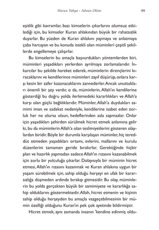 eşitlik gibi kavramlar, bazı kimselerin çıkarlarını olumsuz etki-
lediği için, bu kimseler Kuran ahlakından büyük bir rahatsızlık
duyarlar. Bu yüzden de Kuran ahlakını yaymaya ve anlatmaya
çaba harcayan ve bu konuda istekli olan müminleri çeşitli şekil-
lerde engellemeye çalışırlar.
Bu kimselerin bu amaçla başvurdukları yöntemlerden biri,
müminleri yaşadıkları yerlerden ayrılmaya zorlamalarıdır. İn-
karcılar bu şekilde hareket ederek, müminlerin dirençlerini kı-
racaklarını ve kendilerince müminleri zayıf düşürüp,onlara kar-
şı kesin bir zafer kazanacaklarını zannederler.Ancak unuttukla-
rı önemli bir şey vardır, o da, müminlerin, Allah'ın kendilerine
gösterdiği bu doğru yolda ilerlemedeki kararlılıkları ve Allah'a
karşı olan güçlü bağlılıklarıdır. Müminler,Allah'a duydukları sa-
mimi iman ve sadakat nedeniyle, kendilerine isabet eden zor-
luk her ne olursa olsun, hedeflerinden asla sapmazlar. Onlar
için yaşadıkları şehirden sürülmek hicret etmek anlamına gelir
ki, bu da müminlerinAllah'a olan teslimiyetlerini gösteren olay-
lardan biridir.Böyle bir durumla karşılaşan müminler,hiç tered-
düt etmeden yaşadıkları ortamı, evlerini, mallarını ve kurulu
düzenlerini tamamen geride bırakırlar. Gerektiğinde hiçbir
plan ve hazırlık yapmadan sadece Allah'ın rızasını kazanabilmek
için zorlu bir yolculuğa çıkarlar. Dolayısıyla bir müminin hicret
etmesi,Allah'ın rızasını kazanmak ve Kuran ahlakına uygun bir
yaşam sürebilmek için, sahip olduğu herşeyi en ufak bir karar-
sızlığa düşmeden ardında bırakıp gitmesidir. Bu olay, müminle-
rin bu yolda gerçekten büyük bir samimiyete ve kararlılığa sa-
hip olduklarını göstermektedir.Allah, hicret etmenin ve kişinin
sahip olduğu herşeyden bu amaçla vazgeçebilmesinin bir mü-
min özelliği olduğunu Kuran'ın pek çok ayetinde bildirmiştir.
Hicret etmek, aynı zamanda insanın 'kendine edinmiş oldu-
99Harun Yahya - Adnan Oktar
 