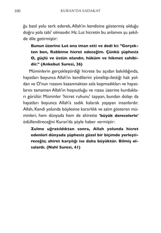 ğu batıl yolu terk ederek,Allah'ın kendisine göstermiş olduğu
doğru yola tabi' olmasıdır. Hz. Lut hicretin bu anlamını şu şekil-
de dile getirmiştir:
Bunun üzerine Lut ona iman etti ve dedi ki: "Gerçek-
ten ben, Rabbime hicret edeceğim. Çünkü şüphesiz
O, güçlü ve üstün olandır, hüküm ve hikmet sahibi-
dir." (Ankebut Suresi, 26)
Müminlerin gerçekleştirdiği hicrete bu açıdan bakıldığında,
hayatları boyunca Allah'ın kendilerini yöneltip-ilettiği hak yol-
dan ve O'nun rızasını kazanmaktan asla kopmadıkları ve hayat-
larını tamamen Allah'ın hoşnutluğu ve rızası üzerine kurdukla-
rı görülür. Müminler 'hicret ruhunu' taşıyan, bundan dolayı da
hayatları boyunca Allah'a sadık kalarak yaşayan insanlardır.
Allah, Kendi yolunda böylesine kararlılık ve azim gösteren mü-
minleri, hem dünyada hem de ahirette 'büyük derecelerle'
ödüllendireceğini Kuran'da şöyle haber vermiştir:
Zulme uğratıldıktan sonra, Allah yolunda hicret
edenleri dünyada şüphesiz güzel bir biçimde yerleşti-
receğiz; ahiret karşılığı ise daha büyüktür. Bilmiş ol-
salardı. (Nahl Suresi, 41)
100 KURAN’DA SADAKAT
 