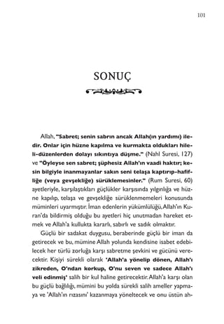 SSOONNUUÇÇ
Allah, "Sabret; senin sabrın ancak Allah(ın yardımı) ile-
dir. Onlar için hüzne kapılma ve kurmakta oldukları hile-
li-düzenlerden dolayı sıkıntıya düşme." (Nahl Suresi, 127)
ve "Öyleyse sen sabret; şüphesiz Allah'ın vaadi haktır; ke-
sin bilgiyle inanmayanlar sakın seni telaşa kaptırıp-hafif-
liğe (veya gevşekliğe) sürüklemesinler." (Rum Suresi, 60)
ayetleriyle, karşılaştıkları güçlükler karşısında yılgınlığa ve hüz-
ne kapılıp, telaşa ve gevşekliğe sürüklenmemeleri konusunda
müminleri uyarmıştır. İman edenlerin yükümlülüğü,Allah'ın Ku-
ran'da bildirmiş olduğu bu ayetleri hiç unutmadan hareket et-
mek ve Allah'a kullukta kararlı, sabırlı ve sadık olmaktır.
Güçlü bir sadakat duygusu, beraberinde güçlü bir iman da
getirecek ve bu, mümine Allah yolunda kendisine isabet edebi-
lecek her türlü zorluğa karşı sabretme şevkini ve gücünü vere-
cektir. Kişiyi sürekli olarak 'Allah'a yönelip dönen, Allah'ı
zikreden, O'ndan korkup, O'nu seven ve sadece Allah'ı
veli edinmiş' salih bir kul haline getirecektir.Allah'a karşı olan
bu güçlü bağlılığı, mümini bu yolda sürekli salih ameller yapma-
ya ve 'Allah'ın rızasını' kazanmaya yöneltecek ve onu üstün ah-
101
 