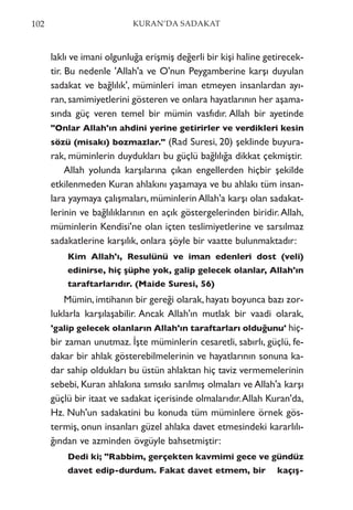 laklı ve imani olgunluğa erişmiş değerli bir kişi haline getirecek-
tir. Bu nedenle 'Allah'a ve O'nun Peygamberine karşı duyulan
sadakat ve bağlılık', müminleri iman etmeyen insanlardan ayı-
ran, samimiyetlerini gösteren ve onlara hayatlarının her aşama-
sında güç veren temel bir mümin vasfıdır. Allah bir ayetinde
"Onlar Allah'ın ahdini yerine getirirler ve verdikleri kesin
sözü (misakı) bozmazlar." (Rad Suresi, 20) şeklinde buyura-
rak, müminlerin duydukları bu güçlü bağlılığa dikkat çekmiştir.
Allah yolunda karşılarına çıkan engellerden hiçbir şekilde
etkilenmeden Kuran ahlakını yaşamaya ve bu ahlakı tüm insan-
lara yaymaya çalışmaları, müminlerin Allah'a karşı olan sadakat-
lerinin ve bağlılıklarının en açık göstergelerinden biridir.Allah,
müminlerin Kendisi'ne olan içten teslimiyetlerine ve sarsılmaz
sadakatlerine karşılık, onlara şöyle bir vaatte bulunmaktadır:
Kim Allah'ı, Resulünü ve iman edenleri dost (veli)
edinirse, hiç şüphe yok, galip gelecek olanlar, Allah'ın
taraftarlarıdır. (Maide Suresi, 56)
Mümin, imtihanın bir gereği olarak, hayatı boyunca bazı zor-
luklarla karşılaşabilir. Ancak Allah'ın mutlak bir vaadi olarak,
'galip gelecek olanların Allah'ın taraftarları olduğunu' hiç-
bir zaman unutmaz. İşte müminlerin cesaretli, sabırlı, güçlü, fe-
dakar bir ahlak gösterebilmelerinin ve hayatlarının sonuna ka-
dar sahip oldukları bu üstün ahlaktan hiç taviz vermemelerinin
sebebi, Kuran ahlakına sımsıkı sarılmış olmaları ve Allah'a karşı
güçlü bir itaat ve sadakat içerisinde olmalarıdır.Allah Kuran'da,
Hz. Nuh'un sadakatini bu konuda tüm müminlere örnek gös-
termiş, onun insanları güzel ahlaka davet etmesindeki kararlılı-
ğından ve azminden övgüyle bahsetmiştir:
Dedi ki; "Rabbim, gerçekten kavmimi gece ve gündüz
davet edip-durdum. Fakat davet etmem, bir kaçış-
102 KURAN’DA SADAKAT
 