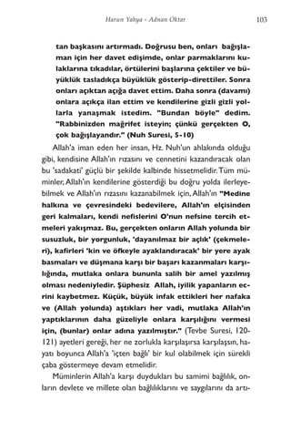tan başkasını artırmadı. Doğrusu ben, onları bağışla-
man için her davet edişimde, onlar parmaklarını ku-
laklarına tıkadılar, örtülerini başlarına çektiler ve bü-
yüklük tasladıkça büyüklük gösterip-direttiler. Sonra
onları açıktan açığa davet ettim. Daha sonra (davamı)
onlara açıkça ilan ettim ve kendilerine gizli gizli yol-
larla yanaşmak istedim. "Bundan böyle" dedim.
"Rabbinizden mağrifet isteyin; çünkü gerçekten O,
çok bağışlayandır." (Nuh Suresi, 5-10)
Allah'a iman eden her insan, Hz. Nuh'un ahlakında olduğu
gibi, kendisine Allah'ın rızasını ve cennetini kazandıracak olan
bu 'sadakati' güçlü bir şekilde kalbinde hissetmelidir.Tüm mü-
minler,Allah'ın kendilerine gösterdiği bu doğru yolda ilerleye-
bilmek ve Allah'ın rızasını kazanabilmek için,Allah'ın "Medine
halkına ve çevresindeki bedevilere, Allah'ın elçisinden
geri kalmaları, kendi nefislerini O'nun nefsine tercih et-
meleri yakışmaz. Bu, gerçekten onların Allah yolunda bir
susuzluk, bir yorgunluk, 'dayanılmaz bir açlık' (çekmele-
ri), kafirleri 'kin ve öfkeyle ayaklandıracak' bir yere ayak
basmaları ve düşmana karşı bir başarı kazanmaları karşı-
lığında, mutlaka onlara bununla salih bir amel yazılmış
olması nedeniyledir. Şüphesiz Allah, iyilik yapanların ec-
rini kaybetmez. Küçük, büyük infak ettikleri her nafaka
ve (Allah yolunda) aştıkları her vadi, mutlaka Allah'ın
yaptıklarının daha güzeliyle onlara karşılığını vermesi
için, (bunlar) onlar adına yazılmıştır." (Tevbe Suresi, 120-
121) ayetleri gereği, her ne zorlukla karşılaşırsa karşılaşsın, ha-
yatı boyunca Allah'a 'içten bağlı' bir kul olabilmek için sürekli
çaba göstermeye devam etmelidir.
Müminlerin Allah'a karşı duydukları bu samimi bağlılık, on-
ların devlete ve millete olan bağlılıklarını ve saygılarını da artı-
103Harun Yahya - Adnan Oktar
 