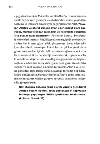 rıp güçlendirecektir. Müminler sürekli Allah'ın rızasını kazandı-
racak hayırlı işler yapmaya çalıştıklarından, içinde yaşadıkları
topluma ve insanlara büyük fayda sağlayacaklardır.Allah, "Bun-
lar, Allah'a ve ahiret gününe iman eder, maruf olanı em-
reder, münker olandan sakındırır ve hayırlarda yarışırlar.
İşte bunlar salih olanlardır." (Al-i İmran Suresi, 114) ayetiy-
le müminleri,insanları kötülükten sakındırıp,iyiliği emreden,in-
sanları her fırsatta güzel ahlak göstermeye davet eden salih
kimseler olarak tanıtmıştır. Müminler bu şekilde güzel ahlak
göstererek, toplum içinde dirlik ve düzeni sağlayacak ve insan-
lar arasında birlik ve beraberliği canlandırarak, toplumun ahla-
ki ve kültürel değerlerinin sürekliliğini sağlayacaklardır. Böylece
toplum içindeki her birey daha güçlü, daha güzel ahlaklı, daha
samimi ve daha çalışkan olacaktır. Bir mümin,Allah'a ve elçisi-
ne gönülden bağlı olduğu sürece, yaşadığı zorluklar hep kolay-
lıklara dönüşecektir. Hayatları boyunca Allah'a sadık kalan mü-
minler,her zamanAllah'ın yardımı,koruması ve rahmeti ile kar-
şılık göreceklerdir:
Kim ihsanda bulunan (biri) olarak yüzünü (kendisini)
Allah'a teslim ederse, artık gerçekten o kopmayan
bir kulpa yapışmıştır. Bütün işlerin sonu Allah'a varır.
(Lokman Suresi, 22)
104 KURAN’DA SADAKAT
 