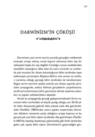 DDAARRWWİİNNİİZZMM''İİNN ÇÇÖÖKKÜÜŞŞÜÜ
Darwinizm,yani evrim teorisi,yaratılış gerçeğini reddetmek
amacıyla ortaya atılmış, ancak başarılı olamamış bilim dışı bir
safsatadan başka bir şey değildir. Canlılığın, cansız maddelerden
tesadüfen oluştuğunu iddia eden bu teori, evrende ve canlılar-
da çok mucizevi bir düzen bulunduğunun bilim tarafından ispat
edilmesiyle çürümüştür. Böylece Allah'ın tüm evreni ve canlıla-
rı yaratmış olduğu gerçeği, bilim tarafından da kanıtlanmıştır.
Bugün evrim teorisini ayakta tutmak için dünya çapında yürü-
tülen propaganda, sadece bilimsel gerçeklerin çarpıtılmasına,
taraflı yorumlanmasına,bilim görüntüsü altında söylenen yalan-
lara ve yapılan sahtekarlıklara dayalıdır.
Ancak bu propaganda gerçeği gizleyememektedir. Evrim te-
orisinin bilim tarihindeki en büyük yanılgı olduğu, son 20-30 yıl-
dır bilim dünyasında giderek daha yüksek sesle dile getirilmek-
tedir. Özellikle 1980'lerden sonra yapılan araştırmalar, Darwi-
nist iddiaların tamamen yanlış olduğunu ortaya koymuş ve bu
gerçek pek çok bilim adamı tarafından dile getirilmiştir. Özellik-
le ABD'de, biyoloji, biyokimya, paleontoloji gibi farklı alanlardan
gelen çok sayıda bilim adamı, Darwinizm'in geçersizliğini gör-
105
 