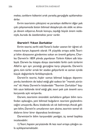 mekte, canlıların kökenini artık yaratılış gerçeğiyle açıklamakta-
dırlar.
Evrim teorisinin çöküşünü ve yaratılışın delillerini diğer pek
çok çalışmamızda bütün bilimsel detaylarıyla ele aldık ve alma-
ya devam ediyoruz.Ancak konuyu, taşıdığı büyük önem nede-
niyle, burada da özetlemekte yarar vardır.
Darwin'i Yıkan Zorluklar
Evrim teorisi, tarihi eskiYunan'a kadar uzanan bir öğreti ol-
masına karşın, kapsamlı olarak 19. yüzyılda ortaya atıldı.Teori-
yi bilim dünyasının gündemine sokan en önemli gelişme, Char-
les Darwin'in 1859 yılında yayınlanan Türlerin Kökeni adlı kita-
bıydı. Darwin bu kitapta dünya üzerindeki farklı canlı türlerini
Allah'ın ayrı ayrı yarattığı gerçeğine karşı çıkıyordu. Darwin'e
göre, tüm türler ortak bir atadan geliyorlardı ve zaman içinde
küçük değişimlerle farklılaşmışlardı.
Darwin'in teorisi, hiçbir somut bilimsel bulguya dayanmı-
yordu; kendisinin de kabul ettiği gibi sadece bir "mantık yürüt-
me" idi. Hatta Darwin'in kitabındaki "Teorinin Zorlukları" baş-
lıklı uzun bölümde itiraf ettiği gibi, teori pek çok önemli soru
karşısında açık veriyordu.
Darwin, teorisinin önündeki zorlukların gelişen bilim tara-
fından aşılacağını, yeni bilimsel bulguların teorisini güçlendire-
ceğini umuyordu. Bunu kitabında sık sık belirtmişti.Ancak geli-
şen bilim, Darwin'in umutlarının tam aksine, teorinin temel id-
dialarını birer birer dayanaksız bırakmıştır.
Darwinizm'in bilim karşısındaki yenilgisi, üç temel başlıkta
incelenebilir:
1) Teori, hayatın yeryüzünde ilk kez nasıl ortaya çıktığını as-
la açıklayamamaktadır.
106 KURAN’DA SADAKAT
 