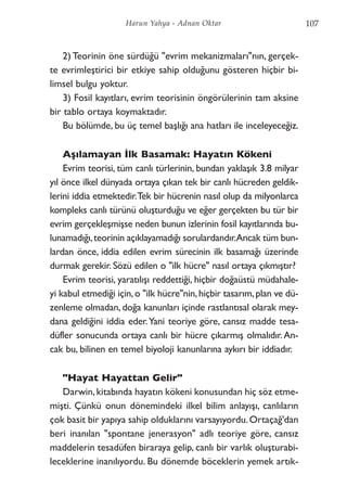 2) Teorinin öne sürdüğü "evrim mekanizmaları"nın, gerçek-
te evrimleştirici bir etkiye sahip olduğunu gösteren hiçbir bi-
limsel bulgu yoktur.
3) Fosil kayıtları, evrim teorisinin öngörülerinin tam aksine
bir tablo ortaya koymaktadır.
Bu bölümde, bu üç temel başlığı ana hatları ile inceleyeceğiz.
Aşılamayan İlk Basamak: Hayatın Kökeni
Evrim teorisi, tüm canlı türlerinin, bundan yaklaşık 3.8 milyar
yıl önce ilkel dünyada ortaya çıkan tek bir canlı hücreden geldik-
lerini iddia etmektedir.Tek bir hücrenin nasıl olup da milyonlarca
kompleks canlı türünü oluşturduğu ve eğer gerçekten bu tür bir
evrim gerçekleşmişse neden bunun izlerinin fosil kayıtlarında bu-
lunamadığı,teorinin açıklayamadığı sorulardandır.Ancak tüm bun-
lardan önce, iddia edilen evrim sürecinin ilk basamağı üzerinde
durmak gerekir. Sözü edilen o "ilk hücre" nasıl ortaya çıkmıştır?
Evrim teorisi, yaratılışı reddettiği, hiçbir doğaüstü müdahale-
yi kabul etmediği için,o "ilk hücre"nin,hiçbir tasarım,plan ve dü-
zenleme olmadan, doğa kanunları içinde rastlantısal olarak mey-
dana geldiğini iddia eder.Yani teoriye göre, cansız madde tesa-
düfler sonucunda ortaya canlı bir hücre çıkarmış olmalıdır.An-
cak bu, bilinen en temel biyoloji kanunlarına aykırı bir iddiadır.
"Hayat Hayattan Gelir"
Darwin,kitabında hayatın kökeni konusundan hiç söz etme-
mişti. Çünkü onun dönemindeki ilkel bilim anlayışı, canlıların
çok basit bir yapıya sahip olduklarını varsayıyordu.Ortaçağ'dan
beri inanılan "spontane jenerasyon" adlı teoriye göre, cansız
maddelerin tesadüfen biraraya gelip, canlı bir varlık oluşturabi-
leceklerine inanılıyordu. Bu dönemde böceklerin yemek artık-
107Harun Yahya - Adnan Oktar
 