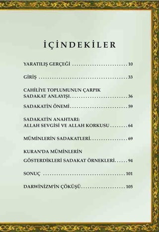 ‹ Ç ‹ N D E K ‹ L E R
YARATILIﬁ GERÇE⁄‹ . . . . . . . . . . . . . . . . . . . . . . . . . 10
G‹R‹ﬁ . . . . . . . . . . . . . . . . . . . . . . . . . . . . . . . . . . . . . . . . 33
CAH‹L‹YE TOPLUMUNUN ÇARPIK
SADAKAT ANLAYIﬁI. . . . . . . . . . . . . . . . . . . . . . . . . . 36
SADAKAT‹N ÖNEM‹. . . . . . . . . . . . . . . . . . . . . . . . . . 59
SADAKAT‹N ANAHTARI:
ALLAH SEVG‹S‹ VE ALLAH KORKUSU . . . . . . . . 64
MÜM‹NLER‹N SADAKATLER‹. . . . . . . . . . . . . . . . . 69
KURAN'DA MÜM‹NLER‹N
GÖSTERD‹KLER‹ SADAKAT ÖRNEKLER‹. . . . . . 94
SONUÇ . . . . . . . . . . . . . . . . . . . . . . . . . . . . . . . . . . . . . 101
DARW‹N‹ZM'‹N ÇÖKÜﬁÜ. . . . . . . . . . . . . . . . . . . . 105
 