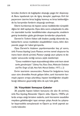 larından, farelerin de buğdaydan oluştuğu yaygın bir düşüncey-
di. Bunu ispatlamak için de ilginç deneyler yapılmıştı. Kirli bir
paçavranın üzerine biraz buğday konmuş ve biraz beklendiğin-
de bu karışımdan farelerin oluşacağı sanılmıştı.
Etlerin kurtlanması da hayatın cansız maddelerden türeyebil-
diğine bir delil sayılıyordu. Oysa daha sonra anlaşılacaktı ki, etle-
rin üzerindeki kurtlar kendiliklerinden oluşmuyorlar, sineklerin
getirip bıraktıkları gözle görülmeyen larvalardan çıkıyorlardı.
Darwin'in Türlerin Kökeni adlı kitabını yazdığı dönemde ise,
bakterilerin cansız maddeden oluşabildikleri inancı, bilim dün-
yasında yaygın bir kabul görüyordu.
Oysa Darwin'in kitabının yayınlanmasından beş yıl sonra,
ünlü Fransız biyolog Louis Pasteur, evrime temel oluşturan bu
inancı kesin olarak çürüttü. Pasteur yaptığı uzun çalışma ve de-
neyler sonucunda vardığı sonucu şöyle özetlemişti:
"Cansız maddelerin hayat oluşturabileceği iddiası artık kesin olarak
tarihe gömülmüştür." (Sidney Fox, Klaus Dose, Molecular Evolution
andThe Origin of Life, NewYork: Marcel Dekker, 1977, s. 2)
Evrim teorisinin savunucuları, Pasteur'ün bulgularına karşı
uzun süre direndiler.Ancak gelişen bilim, canlı hücresinin kar-
maşık yapısını ortaya çıkardıkça, hayatın kendiliğinden oluşabi-
leceği iddiasının geçersizliği daha da açık hale geldi.
20. Yüzyıldaki Sonuçsuz Çabalar
20. yüzyılda hayatın kökeni konusunu ele alan ilk evrimci,
ünlü Rus biyolog Alexander Oparin oldu. Oparin, 1930'lu yıl-
larda ortaya attığı birtakım tezlerle, canlı hücresinin tesadüfen
meydana gelebileceğini ispat etmeye çalıştı.Ancak bu çalışma-
lar başarısızlıkla sonuçlanacak ve Oparin şu itirafı yapmak zo-
runda kalacaktı:
108 KURAN’DA SADAKAT
 