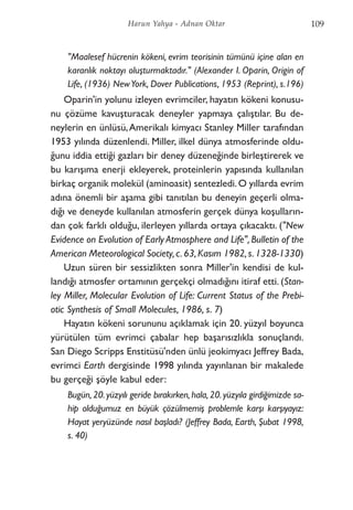 "Maalesef hücrenin kökeni, evrim teorisinin tümünü içine alan en
karanlık noktayı oluşturmaktadır." (Alexander I. Oparin, Origin of
Life, (1936) NewYork, Dover Publications, 1953 (Reprint), s.196)
Oparin'in yolunu izleyen evrimciler, hayatın kökeni konusu-
nu çözüme kavuşturacak deneyler yapmaya çalıştılar. Bu de-
neylerin en ünlüsü,Amerikalı kimyacı Stanley Miller tarafından
1953 yılında düzenlendi. Miller, ilkel dünya atmosferinde oldu-
ğunu iddia ettiği gazları bir deney düzeneğinde birleştirerek ve
bu karışıma enerji ekleyerek, proteinlerin yapısında kullanılan
birkaç organik molekül (aminoasit) sentezledi.O yıllarda evrim
adına önemli bir aşama gibi tanıtılan bu deneyin geçerli olma-
dığı ve deneyde kullanılan atmosferin gerçek dünya koşulların-
dan çok farklı olduğu, ilerleyen yıllarda ortaya çıkacaktı. ("New
Evidence on Evolution of Early Atmosphere and Life", Bulletin of the
American Meteorological Society,c.63,Kasım 1982,s.1328-1330)
Uzun süren bir sessizlikten sonra Miller'in kendisi de kul-
landığı atmosfer ortamının gerçekçi olmadığını itiraf etti. (Stan-
ley Miller, Molecular Evolution of Life: Current Status of the Prebi-
otic Synthesis of Small Molecules, 1986, s. 7)
Hayatın kökeni sorununu açıklamak için 20. yüzyıl boyunca
yürütülen tüm evrimci çabalar hep başarısızlıkla sonuçlandı.
San Diego Scripps Enstitüsü'nden ünlü jeokimyacı Jeffrey Bada,
evrimci Earth dergisinde 1998 yılında yayınlanan bir makalede
bu gerçeği şöyle kabul eder:
Bugün, 20.yüzyılı geride bırakırken, hala, 20. yüzyıla girdiğimizde sa-
hip olduğumuz en büyük çözülmemiş problemle karşı karşıyayız:
Hayat yeryüzünde nasıl başladı? (Jeffrey Bada, Earth, Şubat 1998,
s. 40)
109Harun Yahya - Adnan Oktar
 