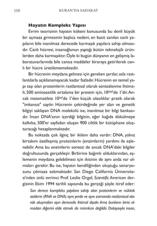 Hayatın Kompleks Yapısı
Evrim teorisinin hayatın kökeni konusunda bu denli büyük
bir açmaza girmesinin başlıca nedeni, en basit sanılan canlı ya-
pıların bile inanılmaz derecede karmaşık yapılara sahip olması-
dır. Canlı hücresi, insanoğlunun yaptığı bütün teknolojik ürün-
lerden daha karmaşıktır.Öyle ki bugün dünyanın en gelişmiş la-
boratuvarlarında bile cansız maddeler biraraya getirilerek can-
lı bir hücre üretilememektedir.
Bir hücrenin meydana gelmesi için gereken şartlar,asla rast-
lantılarla açıklanamayacak kadar fazladır.Hücrenin en temel ya-
pı taşı olan proteinlerin rastlantısal olarak sentezlenme ihtima-
li; 500 aminoasitlik ortalama bir protein için, 10950'de 1'dir.An-
cak matematikte 1050'de 1'den küçük olasılıklar pratik olarak
"imkansız" sayılır. Hücrenin çekirdeğinde yer alan ve genetik
bilgiyi saklayan DNA molekülü ise, inanılmaz bir bilgi bankası-
dır. İnsan DNA'sının içerdiği bilginin, eğer kağıda dökülmeye
kalkılsa, 500'er sayfadan oluşan 900 ciltlik bir kütüphane oluş-
turacağı hesaplanmaktadır.
Bu noktada çok ilginç bir ikilem daha vardır: DNA, yalnız
birtakım özelleşmiş proteinlerin (enzimlerin) yardımı ile eşle-
nebilir.Ama bu enzimlerin sentezi de ancak DNA'daki bilgiler
doğrultusunda gerçekleşir. Birbirine bağımlı olduklarından, eş-
lemenin meydana gelebilmesi için ikisinin de aynı anda var ol-
maları gerekir. Bu ise, hayatın kendiliğinden oluştuğu senaryo-
sunu çıkmaza sokmaktadır. San Diego California Üniversite-
si'nden ünlü evrimci Prof. Leslie Orgel, Scientific American der-
gisinin Ekim 1994 tarihli sayısında bu gerçeği şöyle itiraf eder:
Son derece kompleks yapılara sahip olan proteinlerin ve nükleik
asitlerin (RNA ve DNA) aynı yerde ve aynı zamanda rastlantısal ola-
rak oluşmaları aşırı derecede ihtimal dışıdır.Ama bunların birisi ol-
madan diğerini elde etmek de mümkün değildir. Dolayısıyla insan,
110 KURAN’DA SADAKAT
 