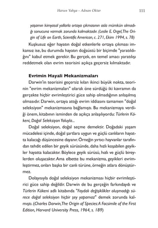 yaşamın kimyasal yollarla ortaya çıkmasının asla mümkün olmadı-
ğı sonucuna varmak zorunda kalmaktadır. (Leslie E. Orgel,The Ori-
gin of Life on Earth, Scientific American, c. 271, Ekim 1994, s. 78)
Kuşkusuz eğer hayatın doğal etkenlerle ortaya çıkması im-
kansız ise, bu durumda hayatın doğaüstü bir biçimde "yaratıldı-
ğını" kabul etmek gerekir. Bu gerçek, en temel amacı yaratılışı
reddetmek olan evrim teorisini açıkça geçersiz kılmaktadır.
Evrimin Hayali Mekanizmaları
Darwin'in teorisini geçersiz kılan ikinci büyük nokta, teori-
nin "evrim mekanizmaları" olarak öne sürdüğü iki kavramın da
gerçekte hiçbir evrimleştirici güce sahip olmadığının anlaşılmış
olmasıdır. Darwin, ortaya attığı evrim iddiasını tamamen "doğal
seleksiyon" mekanizmasına bağlamıştı. Bu mekanizmaya verdi-
ği önem, kitabının isminden de açıkça anlaşılıyordu: Türlerin Kö-
keni, Doğal SeleksiyonYoluyla...
Doğal seleksiyon, doğal seçme demektir. Doğadaki yaşam
mücadelesi içinde,doğal şartlara uygun ve güçlü canlıların hayat-
ta kalacağı düşüncesine dayanır.Örneğin yırtıcı hayvanlar tarafın-
dan tehdit edilen bir geyik sürüsünde,daha hızlı koşabilen geyik-
ler hayatta kalacaktır. Böylece geyik sürüsü, hızlı ve güçlü birey-
lerden oluşacaktır.Ama elbette bu mekanizma, geyikleri evrim-
leştirmez,onları başka bir canlı türüne,örneğin atlara dönüştür-
mez.
Dolayısıyla doğal seleksiyon mekanizması hiçbir evrimleşti-
rici güce sahip değildir. Darwin de bu gerçeğin farkındaydı ve
Türlerin Kökeni adlı kitabında "Faydalı değişiklikler oluşmadığı sü-
rece doğal seleksiyon hiçbir şey yapamaz" demek zorunda kal-
mıştı.(Charles Darwin,The Origin of Species:A Facsimile of the First
Edition, Harvard University Press, 1964, s. 189)
111Harun Yahya - Adnan Oktar
 