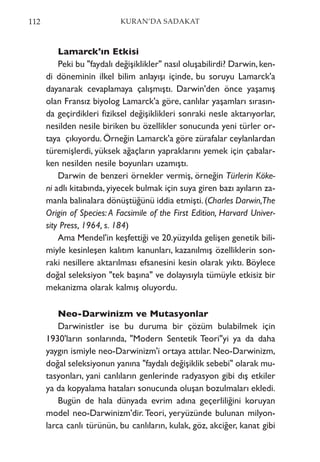 Lamarck'ın Etkisi
Peki bu "faydalı değişiklikler" nasıl oluşabilirdi? Darwin, ken-
di döneminin ilkel bilim anlayışı içinde, bu soruyu Lamarck'a
dayanarak cevaplamaya çalışmıştı. Darwin'den önce yaşamış
olan Fransız biyolog Lamarck'a göre, canlılar yaşamları sırasın-
da geçirdikleri fiziksel değişiklikleri sonraki nesle aktarıyorlar,
nesilden nesile biriken bu özellikler sonucunda yeni türler or-
taya çıkıyordu. Örneğin Lamarck'a göre zürafalar ceylanlardan
türemişlerdi, yüksek ağaçların yapraklarını yemek için çabalar-
ken nesilden nesile boyunları uzamıştı.
Darwin de benzeri örnekler vermiş, örneğin Türlerin Köke-
ni adlı kitabında, yiyecek bulmak için suya giren bazı ayıların za-
manla balinalara dönüştüğünü iddia etmişti.(Charles Darwin,The
Origin of Species: A Facsimile of the First Edition, Harvard Univer-
sity Press, 1964, s. 184)
Ama Mendel'in keşfettiği ve 20.yüzyılda gelişen genetik bili-
miyle kesinleşen kalıtım kanunları, kazanılmış özelliklerin son-
raki nesillere aktarılması efsanesini kesin olarak yıktı. Böylece
doğal seleksiyon "tek başına" ve dolayısıyla tümüyle etkisiz bir
mekanizma olarak kalmış oluyordu.
Neo-Darwinizm ve Mutasyonlar
Darwinistler ise bu duruma bir çözüm bulabilmek için
1930'ların sonlarında, "Modern Sentetik Teori"yi ya da daha
yaygın ismiyle neo-Darwinizm'i ortaya attılar. Neo-Darwinizm,
doğal seleksiyonun yanına "faydalı değişiklik sebebi" olarak mu-
tasyonları, yani canlıların genlerinde radyasyon gibi dış etkiler
ya da kopyalama hataları sonucunda oluşan bozulmaları ekledi.
Bugün de hala dünyada evrim adına geçerliliğini koruyan
model neo-Darwinizm'dir. Teori, yeryüzünde bulunan milyon-
larca canlı türünün, bu canlıların, kulak, göz, akciğer, kanat gibi
112 KURAN’DA SADAKAT
 