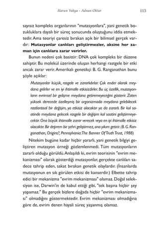 sayısız kompleks organlarının "mutasyonlara", yani genetik bo-
zukluklara dayalı bir süreç sonucunda oluştuğunu iddia etmek-
tedir.Ama teoriyi çaresiz bırakan açık bir bilimsel gerçek var-
dır: Mutasyonlar canlıları geliştirmezler, aksine her za-
man için canlılara zarar verirler.
Bunun nedeni çok basittir: DNA çok kompleks bir düzene
sahiptir. Bu molekül üzerinde oluşan herhangi rastgele bir etki
ancak zarar verir.Amerikalı genetikçi B. G. Ranganathan bunu
şöyle açıklar:
Mutasyonlar küçük, rasgele ve zararlıdırlar. Çok ender olarak mey-
dana gelirler ve en iyi ihtimalle etkisizdirler. Bu üç özellik, mutasyon-
ların evrimsel bir gelişme meydana getiremeyeceğini gösterir. Zaten
yüksek derecede özelleşmiş bir organizmada meydana gelebilecek
rastlantısal bir değişim, ya etkisiz olacaktır ya da zararlı. Bir kol sa-
atinde meydana gelecek rasgele bir değişim kol saatini geliştirmeye-
cektir.Ona büyük ihtimalle zarar verecek veya en iyi ihtimalle etkisiz
olacaktır.Bir deprem bir şehri geliştirmez,ona yıkım getirir.(B.G.Ran-
ganathan, Origins?, Pennsylvania:The Banner OfTruthTrust, 1988)
Nitekim bugüne kadar hiçbir yararlı, yani genetik bilgiyi ge-
liştiren mutasyon örneği gözlemlenmedi. Tüm mutasyonların
zararlı olduğu görüldü.Anlaşıldı ki, evrim teorisinin "evrim me-
kanizması" olarak gösterdiği mutasyonlar, gerçekte canlıları sa-
dece tahrip eden, sakat bırakan genetik olaylardır. (İnsanlarda
mutasyonun en sık görülen etkisi de kanserdir.) Elbette tahrip
edici bir mekanizma "evrim mekanizması" olamaz.Doğal selek-
siyon ise, Darwin'in de kabul ettiği gibi, "tek başına hiçbir şey
yapamaz." Bu gerçek bizlere doğada hiçbir "evrim mekanizma-
sı" olmadığını göstermektedir. Evrim mekanizması olmadığına
göre de, evrim denen hayali süreç yaşanmış olamaz.
113Harun Yahya - Adnan Oktar
 