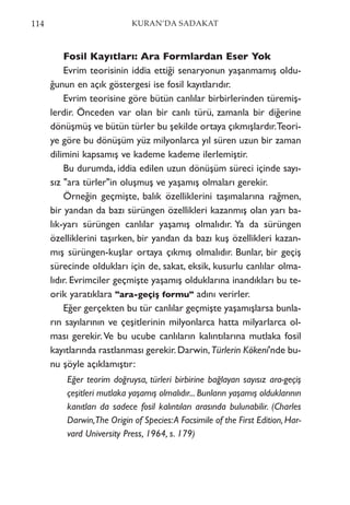 Fosil Kayıtları: Ara Formlardan Eser Yok
Evrim teorisinin iddia ettiği senaryonun yaşanmamış oldu-
ğunun en açık göstergesi ise fosil kayıtlarıdır.
Evrim teorisine göre bütün canlılar birbirlerinden türemiş-
lerdir. Önceden var olan bir canlı türü, zamanla bir diğerine
dönüşmüş ve bütün türler bu şekilde ortaya çıkmışlardır.Teori-
ye göre bu dönüşüm yüz milyonlarca yıl süren uzun bir zaman
dilimini kapsamış ve kademe kademe ilerlemiştir.
Bu durumda, iddia edilen uzun dönüşüm süreci içinde sayı-
sız "ara türler"in oluşmuş ve yaşamış olmaları gerekir.
Örneğin geçmişte, balık özelliklerini taşımalarına rağmen,
bir yandan da bazı sürüngen özellikleri kazanmış olan yarı ba-
lık-yarı sürüngen canlılar yaşamış olmalıdır. Ya da sürüngen
özelliklerini taşırken, bir yandan da bazı kuş özellikleri kazan-
mış sürüngen-kuşlar ortaya çıkmış olmalıdır. Bunlar, bir geçiş
sürecinde oldukları için de, sakat, eksik, kusurlu canlılar olma-
lıdır. Evrimciler geçmişte yaşamış olduklarına inandıkları bu te-
orik yaratıklara "ara-geçiş formu" adını verirler.
Eğer gerçekten bu tür canlılar geçmişte yaşamışlarsa bunla-
rın sayılarının ve çeşitlerinin milyonlarca hatta milyarlarca ol-
ması gerekir.Ve bu ucube canlıların kalıntılarına mutlaka fosil
kayıtlarında rastlanması gerekir.Darwin,Türlerin Kökeni'nde bu-
nu şöyle açıklamıştır:
Eğer teorim doğruysa, türleri birbirine bağlayan sayısız ara-geçiş
çeşitleri mutlaka yaşamış olmalıdır... Bunların yaşamış olduklarının
kanıtları da sadece fosil kalıntıları arasında bulunabilir. (Charles
Darwin,The Origin of Species:A Facsimile of the First Edition, Har-
vard University Press, 1964, s. 179)
114 KURAN’DA SADAKAT
 