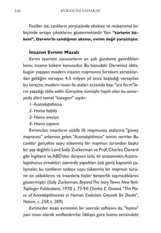 Fosiller ise, canlıların yeryüzünde eksiksiz ve mükemmel bir
biçimde ortaya çıktıklarını göstermektedir.Yani "türlerin kö-
keni", Darwin'in sandığının aksine, evrim değil yaratılıştır.
İnsanın Evrimi Masalı
Evrim teorisini savunanların en çok gündeme getirdikleri
konu, insanın kökeni konusudur. Bu konudaki Darwinist iddia,
bugün yaşayan modern insanın maymunsu birtakım yaratıklar-
dan geldiğini varsayar. 4-5 milyon yıl önce başladığı varsayılan
bu süreçte, modern insan ile ataları arasında bazı "ara form"la-
rın yaşadığı iddia edilir. Gerçekte tümüyle hayali olan bu senar-
yoda dört temel "kategori" sayılır:
1- Australopithecus
2- Homo habilis
3- Homo erectus
4- Homo sapiens
Evrimciler, insanların sözde ilk maymunsu atalarına "güney
maymunu" anlamına gelen "Australopithecus" ismini verirler. Bu
canlılar gerçekte soyu tükenmiş bir maymun türünden başka
bir şey değildir.Lord Solly Zuckerman ve Prof.Charles Oxnard
gibi İngiltere ve ABD'den dünyaca ünlü iki anatomistin Austra-
lopithecus örnekleri üzerinde yaptıkları çok geniş kapsamlı ça-
lışmalar, bu canlıların sadece soyu tükenmiş bir maymun türü-
ne ait olduklarını ve insanlarla hiçbir benzerlik taşımadıklarını
göstermiştir. (Solly Zuckerman, BeyondThe IvoryTower, NewYork:
Toplinger Publications, 1970, s. 75-94; Charles E. Oxnard, "The Pla-
ce of Australopithecines in Human Evolution: Grounds for Doubt",
Nature, c. 258, s. 389)
Evrimciler insan evriminin bir sonraki safhasını da, "homo"
yani insan olarak sınıflandırırlar. İddiaya göre homo serisindeki
116 KURAN’DA SADAKAT
 