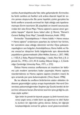 canlılar,Australopithecuslar'dan daha gelişmişlerdir. Evrimciler,
bu farklı canlılara ait fosilleri ardı ardına dizerek hayali bir ev-
rim şeması oluştururlar. Bu şema hayalidir, çünkü gerçekte bu
farklı sınıfların arasında evrimsel bir ilişki olduğu asla ispatlana-
mamıştır. Evrim teorisinin 20. yüzyıldaki en önemli savunucula-
rından biri olan Ernst Mayr, "Homo sapiens'e uzanan zincir ger-
çekte kayıptır" diyerek bunu kabul eder. (J. Rennie, "Darwin's
Current Bulldog: Ernst Mayr", Scientific American,Aralık 1992)
Evrimciler "Australopithecus > Homo habilis > Homo erectus
> Homo sapiens" sıralamasını yazarken, bu türlerin her birinin,
bir sonrakinin atası olduğu izlenimini verirler. Oysa paleoant-
ropologların son bulguları, Australopithecus, Homo habilis ve Ho-
mo erectus'un dünya'nın farklı bölgelerinde aynı dönemlerde
yaşadıklarını göstermektedir. (AlanWalker, Science, c. 207, 1980,
s. 1103; A. J. Kelso, Physical Antropology, 1. baskı, New York: J. B. Li-
pincott Co., 1970, s. 221; M. D. Leakey, Olduvai Gorge, c. 3, Camb-
ridge: Cambridge University Press, 1971, s. 272)
Dahası Homo erectus sınıflamasına ait insanların bir bölü-
mü çok modern zamanlara kadar yaşamışlar, Homo sapiens
neandertalensis ve Homo sapiens sapiens (modern insan) ile
aynı ortamda yan yana bulunmuşlardır. (Time, Kasım 1996)
Bu ise elbette bu sınıfların birbirlerinin ataları oldukları id-
diasının geçersizliğini açıkça ortaya koymaktadır. Harvard Üni-
versitesi paleontologlarından Stephen Jay Gould, kendisi de bir
evrimci olmasına karşın, Darwinist teorinin içine girdiği bu çık-
mazı şöyle açıklar:
Eğer birbiri ile paralel bir biçimde yaşayan üç farklı hominid (insa-
nımsı) çizgisi varsa, o halde bizim soy ağacımıza ne oldu? Açıktır
ki, bunların biri diğerinden gelmiş olamaz. Dahası, biri diğeriyle
karşılaştırıldığında evrimsel bir gelişme trendi göstermemektedir-
117Harun Yahya - Adnan Oktar
 