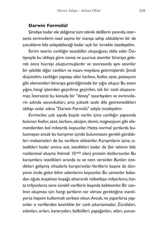 Darwin Formülü!
Şimdiye kadar ele aldığımız tüm teknik delillerin yanında,ister-
seniz evrimcilerin nasıl saçma bir inanışa sahip olduklarını bir de
çocukların bile anlayabileceği kadar açık bir örnekle özetleyelim.
Evrim teorisi canlılığın tesadüfen oluştuğunu iddia eder. Do-
layısıyla bu iddiaya göre cansız ve şuursuz atomlar biraraya gele-
rek önce hücreyi oluşturmuşlardır ve sonrasında aynı atomlar
bir şekilde diğer canlıları ve insanı meydana getirmişlerdir. Şimdi
düşünelim; canlılığın yapıtaşı olan karbon, fosfor, azot, potasyum
gibi elementleri biraraya getirdiğimizde bir yığın oluşur. Bu atom
yığını, hangi işlemden geçirilirse geçirilsin, tek bir canlı oluştura-
maz. İsterseniz bu konuda bir "deney" tasarlayalım ve evrimcile-
rin aslında savundukları, ama yüksek sesle dile getiremedikleri
iddiayı onlar adına "Darwin Formülü" adıyla inceleyelim:
Evrimciler, çok sayıda büyük varilin içine canlılığın yapısında
bulunan fosfor,azot,karbon,oksijen,demir,magnezyum gibi ele-
mentlerden bol miktarda koysunlar. Hatta normal şartlarda bu-
lunmayan ancak bu karışımın içinde bulunmasını gerekli gördük-
leri malzemeleri de bu varillere eklesinler. Karışımların içine, is-
tedikleri kadar amino asit, istedikleri kadar da (bir tekinin bile
rastlantısal oluşma ihtimali 10-950 olan) protein doldursunlar. Bu
karışımlara istedikleri oranda ısı ve nem versinler. Bunları iste-
dikleri gelişmiş cihazlarla karıştırsınlar.Varillerin başına da dün-
yanın önde gelen bilim adamlarını koysunlar. Bu uzmanlar baba-
dan oğula,kuşaktan kuşağa aktararak nöbetleşe milyarlarca,hat-
ta trilyonlarca sene sürekli varillerin başında beklesinler.Bir can-
lının oluşması için hangi şartların var olması gerektiğine inanılı-
yorsa hepsini kullanmak serbest olsun.Ancak,ne yaparlarsa yap-
sınlar o varillerden kesinlikle bir canlı çıkartamazlar. Zürafaları,
aslanları, arıları, kanaryaları, bülbülleri, papağanları, atları, yunus-
119Harun Yahya - Adnan Oktar
 