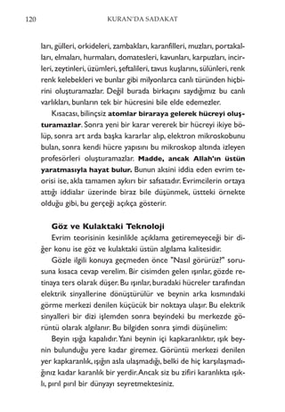 ları, gülleri, orkideleri, zambakları, karanfilleri, muzları, portakal-
ları, elmaları, hurmaları, domatesleri, kavunları, karpuzları, incir-
leri, zeytinleri, üzümleri, şeftalileri, tavus kuşlarını, sülünleri, renk
renk kelebekleri ve bunlar gibi milyonlarca canlı türünden hiçbi-
rini oluşturamazlar. Değil burada birkaçını saydığımız bu canlı
varlıkları, bunların tek bir hücresini bile elde edemezler.
Kısacası, bilinçsiz atomlar biraraya gelerek hücreyi oluş-
turamazlar. Sonra yeni bir karar vererek bir hücreyi ikiye bö-
lüp, sonra art arda başka kararlar alıp, elektron mikroskobunu
bulan, sonra kendi hücre yapısını bu mikroskop altında izleyen
profesörleri oluşturamazlar. Madde, ancak Allah'ın üstün
yaratmasıyla hayat bulur. Bunun aksini iddia eden evrim te-
orisi ise, akla tamamen aykırı bir safsatadır. Evrimcilerin ortaya
attığı iddialar üzerinde biraz bile düşünmek, üstteki örnekte
olduğu gibi, bu gerçeği açıkça gösterir.
Göz ve Kulaktaki Teknoloji
Evrim teorisinin kesinlikle açıklama getiremeyeceği bir di-
ğer konu ise göz ve kulaktaki üstün algılama kalitesidir.
Gözle ilgili konuya geçmeden önce "Nasıl görürüz?" soru-
suna kısaca cevap verelim. Bir cisimden gelen ışınlar, gözde re-
tinaya ters olarak düşer.Bu ışınlar,buradaki hücreler tarafından
elektrik sinyallerine dönüştürülür ve beynin arka kısmındaki
görme merkezi denilen küçücük bir noktaya ulaşır. Bu elektrik
sinyalleri bir dizi işlemden sonra beyindeki bu merkezde gö-
rüntü olarak algılanır. Bu bilgiden sonra şimdi düşünelim:
Beyin ışığa kapalıdır.Yani beynin içi kapkaranlıktır, ışık bey-
nin bulunduğu yere kadar giremez. Görüntü merkezi denilen
yer kapkaranlık, ışığın asla ulaşmadığı, belki de hiç karşılaşmadı-
ğınız kadar karanlık bir yerdir.Ancak siz bu zifiri karanlıkta ışık-
lı, pırıl pırıl bir dünyayı seyretmektesiniz.
120 KURAN’DA SADAKAT
 