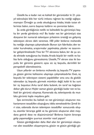Üstelik bu o kadar net ve kaliteli bir görüntüdür ki 21. yüz-
yıl teknolojisi bile her türlü imkana rağmen bu netliği sağlaya-
mamıştır. Örneğin şu anda okuduğunuz kitaba, kitabı tutan el-
lerinize bakın, sonra başınızı kaldırın ve çevrenize bakın.
Şu anda gördüğünüz netlik ve kalitedeki bu görüntüyü baş-
ka bir yerde gördünüz mü? Bu kadar net bir görüntüyü size
dünyanın bir numaralı televizyon şirketinin ürettiği en gelişmiş
televizyon ekranı dahi veremez. 100 yıldır binlerce mühendis
bu netliğe ulaşmaya çalışmaktadır. Bunun için fabrikalar, dev te-
sisler kurulmakta, araştırmalar yapılmakta, planlar ve tasarım-
lar geliştirilmektedir.Yine bir TV ekranına bakın, bir de şu an-
da elinizde tuttuğunuz bu kitaba.Arada büyük bir netlik ve ka-
lite farkı olduğunu göreceksiniz. Üstelik,TV ekranı size iki bo-
yutlu bir görüntü gösterir, oysa siz üç boyutlu, derinlikli bir
perspektifi izlemektesiniz.
Uzun yıllardır on binlerce mühendis üç boyutlu TV yapma-
ya, gözün görme kalitesine ulaşmaya çalışmaktadırlar. Evet, üç
boyutlu bir televizyon sistemi yapabildiler ama onu da gözlük
takmadan üç boyutlu görmek mümkün değil, kaldı ki bu suni
bir üç boyuttur. Arka taraf daha bulanık, ön taraf ise kağıttan
dekor gibi durur.Hiçbir zaman gözün gördüğü kadar net ve ka-
liteli bir görüntü oluşmaz. Kamerada da, televizyonda da mut-
laka görüntü kaybı meydana gelir.
İşte evrimciler, bu kaliteli ve net görüntüyü oluşturan me-
kanizmanın tesadüfen oluştuğunu iddia etmektedirler. Şimdi bi-
ri size, odanızda duran televizyon tesadüfler sonucunda oluş-
tu, atomlar biraraya geldi ve bu görüntü oluşturan aleti mey-
dana getirdi dese ne düşünürsünüz? Binlerce kişinin biraraya
gelip yapamadığını şuursuz atomlar nasıl yapsın?
Gözün gördüğünden daha ilkel olan bir görüntüyü oluştu-
ran alet tesadüfen oluşamıyorsa, gözün ve gözün gördüğü gö-
121Harun Yahya - Adnan Oktar
 