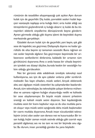 rüntünün de tesadüfen oluşamayacağı çok açıktır.Aynı durum
kulak için de geçerlidir. Dış kulak, çevredeki sesleri kulak kep-
çesi vasıtasıyla toplayıp orta kulağa iletir; orta kulak aldığı ses
titreşimlerini güçlendirerek iç kulağa aktarır; iç kulak da bu tit-
reşimleri elektrik sinyallerine dönüştürerek beyne gönderir.
Aynen görmede olduğu gibi duyma işlemi de beyindeki duyma
merkezinde gerçekleşir.
Gözdeki durum kulak için de geçerlidir, yani beyin, ışık gibi
sese de kapalıdır, ses geçirmez. Dolayısıyla dışarısı ne kadar gü-
rültülü de olsa beynin içi tamamen sessizdir. Buna rağmen en
net sesler beyinde algılanır. Ses geçirmeyen beyninizde bir or-
kestranın senfonilerini dinlersiniz, kalabalık bir ortamın tüm
gürültüsünü duyarsınız.Ama o anda hassas bir cihazla beynini-
zin içindeki ses düzeyi ölçülse, burada keskin bir sessizliğin ha-
kim olduğu görülecektir.
Net bir görüntü elde edebilmek ümidiyle teknoloji nasıl
kullanılıyorsa, ses için de aynı çabalar onlarca yıldır sürdürül-
mektedir. Ses kayıt cihazları, müzik setleri, birçok elektronik
alet, sesi algılayan müzik sistemleri bu çalışmalardan bazılarıdır.
Ancak,tüm teknolojiye,bu teknolojide çalışan binlerce mühen-
dise ve uzmana rağmen kulağın oluşturduğu netlik ve kalitede
bir sese ulaşılamamıştır. En büyük müzik sistemi şirketinin
ürettiği en kaliteli müzik setini düşünün. Sesi kaydettiğinde
mutlaka sesin bir kısmı kaybolur veya az da olsa mutlaka para-
zit oluşur veya müzik setini açtığınızda daha müzik başlamadan
bir cızırtı mutlaka duyarsınız.Ancak insan vücudundaki tekno-
lojinin ürünü olan sesler son derece net ve kusursuzdur.Bir in-
san kulağı, hiçbir zaman müzik setinde olduğu gibi cızırtılı veya
parazitli algılamaz; ses ne ise tam ve net bir biçimde onu algı-
lar. Bu durum, insan yaratıldığı günden bu yana böyledir.
122 KURAN’DA SADAKAT
 