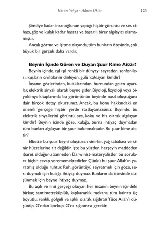 Şimdiye kadar insanoğlunun yaptığı hiçbir görüntü ve ses ci-
hazı,göz ve kulak kadar hassas ve başarılı birer algılayıcı olama-
mıştır.
Ancak görme ve işitme olayında,tüm bunların ötesinde,çok
büyük bir gerçek daha vardır.
Beynin İçinde Gören ve Duyan Şuur Kime Aittir?
Beynin içinde, ışıl ışıl renkli bir dünyayı seyreden, senfonile-
ri, kuşların cıvıltılarını dinleyen, gülü koklayan kimdir?
İnsanın gözlerinden, kulaklarından, burnundan gelen uyarı-
lar, elektrik sinyali olarak beyne gider. Biyoloji, fizyoloji veya bi-
yokimya kitaplarında bu görüntünün beyinde nasıl oluştuğuna
dair birçok detay okursunuz. Ancak, bu konu hakkındaki en
önemli gerçeğe hiçbir yerde rastlayamazsınız: Beyinde, bu
elektrik sinyallerini görüntü, ses, koku ve his olarak algılayan
kimdir? Beynin içinde göze, kulağa, burna ihtiyaç duymadan
tüm bunları algılayan bir şuur bulunmaktadır. Bu şuur kime ait-
tir?
Elbette bu şuur beyni oluşturan sinirler, yağ tabakası ve si-
nir hücrelerine ait değildir. İşte bu yüzden, herşeyin maddeden
ibaret olduğunu zanneden Darwinist-materyalistler bu sorula-
ra hiçbir cevap verememektedirler. Çünkü bu şuur,Allah'ın ya-
ratmış olduğu ruhtur. Ruh, görüntüyü seyretmek için göze, se-
si duymak için kulağa ihtiyaç duymaz. Bunların da ötesinde dü-
şünmek için beyne ihtiyaç duymaz.
Bu açık ve ilmi gerçeği okuyan her insanın, beynin içindeki
birkaç santimetreküplük, kapkaranlık mekana tüm kainatı üç
boyutlu, renkli, gölgeli ve ışıklı olarak sığdıran Yüce Allah'ı dü-
şünüp, O'ndan korkup, O'na sığınması gerekir.
123Harun Yahya - Adnan Oktar
 