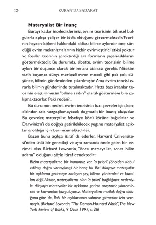 Materyalist Bir İnanç
Buraya kadar incelediklerimiz, evrim teorisinin bilimsel bul-
gularla açıkça çelişen bir iddia olduğunu göstermektedir.Teori-
nin hayatın kökeni hakkındaki iddiası bilime aykırıdır, öne sür-
düğü evrim mekanizmalarının hiçbir evrimleştirici etkisi yoktur
ve fosiller teorinin gerektirdiği ara formların yaşamadıklarını
göstermektedir. Bu durumda, elbette, evrim teorisinin bilime
aykırı bir düşünce olarak bir kenara atılması gerekir. Nitekim
tarih boyunca dünya merkezli evren modeli gibi pek çok dü-
şünce, bilimin gündeminden çıkarılmıştır.Ama evrim teorisi ıs-
rarla bilimin gündeminde tutulmaktadır. Hatta bazı insanlar te-
orinin eleştirilmesini "bilime saldırı" olarak göstermeye bile ça-
lışmaktadırlar. Peki neden?..
Bu durumun nedeni,evrim teorisinin bazı çevreler için,ken-
disinden asla vazgeçilemeyecek dogmatik bir inanış oluşudur.
Bu çevreler, materyalist felsefeye körü körüne bağlıdırlar ve
Darwinizm'i de doğaya getirilebilecek yegane materyalist açık-
lama olduğu için benimsemektedirler.
Bazen bunu açıkça itiraf da ederler. Harvard Üniversite-
si'nden ünlü bir genetikçi ve aynı zamanda önde gelen bir ev-
rimci olan Richard Lewontin, "önce materyalist, sonra bilim
adamı" olduğunu şöyle itiraf etmektedir:
Bizim materyalizme bir inancımız var, 'a priori' (önceden kabul
edilmiş, doğru varsayılmış) bir inanç bu. Bizi dünyaya materyalist
bir açıklama getirmeye zorlayan şey, bilimin yöntemleri ve kural-
ları değil.Aksine, materyalizme olan 'a priori' bağlılığımız nedeniy-
le, dünyaya materyalist bir açıklama getiren araştırma yöntemle-
rini ve kavramları kurguluyoruz. Materyalizm mutlak doğru oldu-
ğuna göre de, İlahi bir açıklamanın sahneye girmesine izin vere-
meyiz. (Richard Lewontin, "The Demon-HauntedWorld",The New
York Review of Books, 9 Ocak 1997, s. 28)
124 KURAN’DA SADAKAT
 
