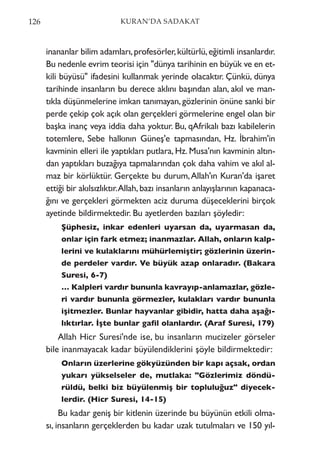 inananlar bilim adamları,profesörler,kültürlü,eğitimli insanlardır.
Bu nedenle evrim teorisi için "dünya tarihinin en büyük ve en et-
kili büyüsü" ifadesini kullanmak yerinde olacaktır. Çünkü, dünya
tarihinde insanların bu derece aklını başından alan, akıl ve man-
tıkla düşünmelerine imkan tanımayan,gözlerinin önüne sanki bir
perde çekip çok açık olan gerçekleri görmelerine engel olan bir
başka inanç veya iddia daha yoktur. Bu, qAfrikalı bazı kabilelerin
totemlere, Sebe halkının Güneş'e tapmasından, Hz. İbrahim'in
kavminin elleri ile yaptıkları putlara, Hz. Musa'nın kavminin altın-
dan yaptıkları buzağıya tapmalarından çok daha vahim ve akıl al-
maz bir körlüktür. Gerçekte bu durum,Allah'ın Kuran'da işaret
ettiği bir akılsızlıktır.Allah,bazı insanların anlayışlarının kapanaca-
ğını ve gerçekleri görmekten aciz duruma düşeceklerini birçok
ayetinde bildirmektedir. Bu ayetlerden bazıları şöyledir:
Şüphesiz, inkar edenleri uyarsan da, uyarmasan da,
onlar için fark etmez; inanmazlar. Allah, onların kalp-
lerini ve kulaklarını mühürlemiştir; gözlerinin üzerin-
de perdeler vardır. Ve büyük azap onlaradır. (Bakara
Suresi, 6-7)
… Kalpleri vardır bununla kavrayıp-anlamazlar, gözle-
ri vardır bununla görmezler, kulakları vardır bununla
işitmezler. Bunlar hayvanlar gibidir, hatta daha aşağı-
lıktırlar. İşte bunlar gafil olanlardır. (Araf Suresi, 179)
Allah Hicr Suresi'nde ise, bu insanların mucizeler görseler
bile inanmayacak kadar büyülendiklerini şöyle bildirmektedir:
Onların üzerlerine gökyüzünden bir kapı açsak, ordan
yukarı yükselseler de, mutlaka: "Gözlerimiz döndü-
rüldü, belki biz büyülenmiş bir topluluğuz" diyecek-
lerdir. (Hicr Suresi, 14-15)
Bu kadar geniş bir kitlenin üzerinde bu büyünün etkili olma-
sı, insanların gerçeklerden bu kadar uzak tutulmaları ve 150 yıl-
126 KURAN’DA SADAKAT
 