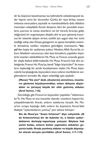 dır bu büyünün bozulmaması ise,kelimelerle anlatılamayacak ka-
dar hayret verici bir durumdur. Çünkü, bir veya birkaç insanın
imkansız senaryolara, saçmalık ve mantıksızlıklarla dolu iddialara
inanmaları anlaşılabilir.Ancak dünyanın dört bir yanındaki insan-
ların, şuursuz ve cansız atomların ani bir kararla biraraya gelip;
olağanüstü bir organizasyon,disiplin,akıl ve şuur gösterip kusur-
suz bir sistemle işleyen evreni, canlılık için uygun olan her türlü
özelliğe sahip olan Dünya gezegenini ve sayısız kompleks sistem-
le donatılmış canlıları meydana getirdiğine inanmasının, "bü-
yü"den başka bir açıklaması yoktur. Nitekim,Allah Kuran'da, in-
karcı felsefenin savunucusu olan bazı kimselerin, yaptıkları büyü-
lerle insanları etkilediklerini Hz. Musa ve Firavun arasında geçen
bir olayla bizlere bildirmektedir. Hz. Musa, Firavun'a hak dini an-
lattığında,Firavun Hz.Musa'ya,kendi "bilgin büyücüleri" ile insan-
ların toplandığı bir yerde karşılaşmasını söyler. Hz. Musa, büyü-
cülerle karşılaştığında,büyücülere önce onların marifetlerini ser-
gilemelerini emreder. Bu olayın anlatıldığı ayet şöyledir:
(Musa:) "Siz atın" dedi. (Asalarını) atıverince, insanla-
rın gözlerini büyüleyiverdiler, onları dehşete düşür-
düler ve (ortaya) büyük bir sihir getirmiş oldular.
(Araf Suresi, 116)
Görüldüğü gibi Firavun'un büyücüleri yaptıkları "aldatmaca-
lar"la -Hz.Musa ve ona inananlar dışında- insanların hepsini bü-
yüleyebilmişlerdir. Ancak, onların attıklarına karşılık Hz. Mu-
sa'nın ortaya koyduğu delil, onların bu büyüsünü, Kuran'daki
ifadeyle "uydurduklarını yutmuş" yani etkisiz kılmıştır:
Biz de Musa'ya: "Asanı fırlatıver" diye vahyettik. (O
da fırlatıverince) bir de baktılar ki, o bütün uydur-
duklarını derleyip-toparlayıp yutuyor. Böylece hak
yerini buldu, onların bütün yapmakta oldukları ge-
çersiz kaldı. Orada yenilmiş oldular ve küçük düşmüş-
ler olarak tersyüz çevrildiler. (Araf Suresi, 117-119)
127Harun Yahya - Adnan Oktar
 
