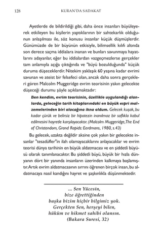 Ayetlerde de bildirildiği gibi, daha önce insanları büyüleye-
rek etkileyen bu kişilerin yaptıklarının bir sahtekarlık olduğu-
nun anlaşılması ile, söz konusu insanlar küçük düşmüşlerdir.
Günümüzde de bir büyünün etkisiyle, bilimsellik kılıfı altında
son derece saçma iddialara inanan ve bunları savunmaya hayat-
larını adayanlar, eğer bu iddialardan vazgeçmezlerse gerçekler
tam anlamıyla açığa çıktığında ve "büyü bozulduğunda" küçük
duruma düşeceklerdir. Nitekim yaklaşık 60 yaşına kadar evrimi
savunan ve ateist bir felsefeci olan, ancak daha sonra gerçekle-
ri gören Malcolm Muggeridge evrim teorisinin yakın gelecekte
düşeceği durumu şöyle açıklamaktadır:
Ben kendim, evrim teorisinin, özellikle uygulandığı alan-
larda, geleceğin tarih kitaplarındaki en büyük espri mal-
zemelerinden biri olacağına ikna oldum. Gelecek kuşak, bu
kadar çürük ve belirsiz bir hipotezin inanılmaz bir saflıkla kabul
edilmesini hayretle karşılayacaktır. (Malcolm Muggeridge,The End
of Christendom, Grand Rapids: Eerdmans, 1980, s.43)
Bu gelecek, uzakta değildir aksine çok yakın bir gelecekte in-
sanlar "tesadüfler"in ilah olamayacaklarını anlayacaklar ve evrim
teorisi dünya tarihinin en büyük aldatmacası ve en şiddetli büyü-
sü olarak tanımlanacaktır. Bu şiddetli büyü, büyük bir hızla dün-
yanın dört bir yanında insanların üzerinden kalkmaya başlamış-
tır.Artık evrim aldatmacasının sırrını öğrenen birçok insan,bu al-
datmacaya nasıl kandığını hayret ve şaşkınlıkla düşünmektedir.
128 KURAN’DA SADAKAT
... Sen Yücesin,
bize öğrettiğinden
başka bizim hiçbir bilgimiz yok.
Gerçekten Sen, herşeyi bilen,
hüküm ve hikmet sahibi olansın.
(Bakara Suresi, 32)
 