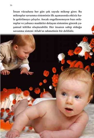 16
‹nsan vücuduna her gün çok say›da mikrop girer. Bu
mikroplar savunma sisteminin ilk aﬂamas›nda etkisiz ha-
le getirilmeye çal›ﬂ›l›r. Ancak engellenemeyen baz› mik-
roplar ve yabanc› maddeler dolaﬂ›m sistemine girerek ya-
ﬂamsal tehlike oluﬂturabilir. Her insan›n sahip oldu¤u
savunma sistemi Allah’›n rahmetinin bir delilidir.
 