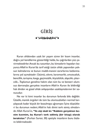 33
GGİİRRİİŞŞ
Kuran ahlakından uzak bir yaşam süren bir kısım insanlar,
doğru yol kendilerine gösterildiği halde, bu çağrılardan yüz çe-
virmektedirler.Ancak bu tutumları, bu kimselerin hayatları bo-
yunca Allah'ın Kuran'da tarif ettiği üstün ahlak yapısından yok-
sun kalmalarına ve bunun maddi-manevi zararlarına katlanma-
larına yol açmaktadır: Üzüntü, sıkıntı, karamsarlık, umutsuzluk,
bencillik, tartışma, kavga, geçimsizlik, ikiyüzlülük, alaycılık, çıkar-
cılık...Toplumun geneline hakim olan tüm bu ve benzeri olum-
suz davranışlar, gerçekte insanların Allah'ın Kuran ile bildirdiği
hak dinden ve güzel ahlak anlayışından uzaklaşmalarının bir so-
nucudur.
Ne var ki kimi insanlar bu durumun farkında bile değildir.
Üstelik, mantık örgüleri de tüm bu olumsuzlukları normal kar-
şılayacak kadar büyük bir bozulmaya uğramıştır. İçine düştükle-
ri bu durumun nedeni,Allah'ın hak dinini terk etmiş olmaları-
dır.Allah Kuran'ın, "Ve elçi dedi ki: "Rabbim gerçekten be-
nim kavmim, bu Kuran'ı terk edilmiş (bir kitap) olarak
bıraktılar." (Furkan Suresi, 30) ayetiyle insanların bunu bizle-
re bildirmektedir.
 