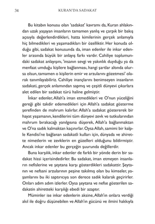 34 KURAN’DA SADAKAT
Bu kitabın konusu olan 'sadakat' kavramı da, Kuran ahlakın-
dan uzak yaşayan insanların tamamen yanlış ve çarpık bir bakış
açısıyla değerlendirdikleri, hatta kimilerinin gerçek anlamıyla
hiç bilmedikleri ve yaşamadıkları bir özelliktir. Her konuda ol-
duğu gibi, sadakat konusunda da, iman edenler ile inkar eden-
ler arasında büyük bir anlayış farkı vardır. Cahiliye toplumun-
daki sadakat anlayışını, 'insanın sevgi ve yakınlık duyduğu ya da
menfaat umduğu kişilere bağlanması, hangi şartlar altında olur-
sa olsun,tamamen o kişilerin emir ve arzularını gözetmesi' ola-
rak tanımlayabiliriz. Cahiliye inançlarını benimseyen insanların
sadakati, gerçek anlamından sapmış ve çeşitli dünyevi çıkarlara
alet edilen bir sadakat türü haline gelmiştir.
İnkar edenler,Allah'a iman etmedikleri ve O'nun yüceliğini
gereği gibi takdir edemedikleri için Allah'a sadakat gösterme
şerefinden de mahrum kalırlar. Allah'a sadakat göstererek bir
hayat yaşamanın, kendilerini tüm dünyevi zevk ve tutkularından
mahrum bırakacağı yanılgısına düşerek, Allah'a bağlanmaktan
ve O'na sadık kalmaktan kaçınırlar. Oysa Allah, samimi bir kalp-
le Kendisi'ne bağlanan sadakatli kulları için, dünyada ve ahiret-
te nimetlerin ve zevklerin en güzelleri olduğunu bildirmiştir.
Ancak inkar edenler bu gerçeğin şuurunda değillerdir.
Buna karşılık, inkar edenler de farklı bir yönde derin bir sa-
dakat hissi içerisindedirler. Bu sadakat, iman etmeyen insanla-
rın nefislerine ve şeytana karşı gösterdikleri sadakattir. Şeyta-
nın ve nefsani arzularının peşine takılmış olan bu kimseler, ya-
şamlarını bu iki saptırıcıya son derece sadık kalarak geçirirler.
Onları adım adım izlerler. Oysa şeytana ve nefse gösterilen sa-
dakatin ahiretteki karşılığı ebedi bir azaptır.
Müminler ise inkar edenlerin aksine,Allah'ın onlara verdiği
akıl ile doğru düşünebilen ve Allah'ın gücünü ve ilmini hakkıyla
 