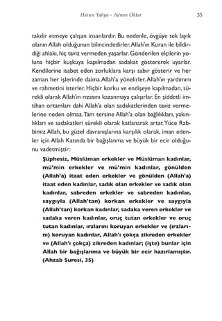 35Harun Yahya - Adnan Oktar
takdir etmeye çalışan insanlardır. Bu nedenle, övgüye tek layık
olanın Allah olduğunun bilincindedirler.Allah'ın Kuran ile bildir-
diği ahlakı,hiç taviz vermeden yaşarlar.Gönderilen elçilerin yo-
luna hiçbir kuşkuya kapılmadan sadakat göstererek uyarlar.
Kendilerine isabet eden zorluklara karşı sabır gösterir ve her
zaman her işlerinde daima Allah'a yönelirler.Allah'ın yardımını
ve rahmetini isterler. Hiçbir korku ve endişeye kapılmadan, sü-
rekli olarak Allah'ın rızasını kazanmaya çalışırlar. En şiddetli im-
tihan ortamları dahi Allah'a olan sadakatlerinden taviz verme-
lerine neden olmaz.Tam tersine Allah'a olan bağlılıkları, yakın-
lıkları ve sadakatleri sürekli olarak katlanarak artar.Yüce Rab-
bimiz Allah, bu güzel davranışlarına karşılık olarak, iman eden-
ler için Allah Katında bir bağışlanma ve büyük bir ecir olduğu-
nu vadetmiştir:
Şüphesiz, Müslüman erkekler ve Müslüman kadınlar,
mü'min erkekler ve mü'min kadınlar, gönülden
(Allah'a) itaat eden erkekler ve gönülden (Allah'a)
itaat eden kadınlar, sadık olan erkekler ve sadık olan
kadınlar, sabreden erkekler ve sabreden kadınlar,
saygıyla (Allah'tan) korkan erkekler ve saygıyla
(Allah'tan) korkan kadınlar, sadaka veren erkekler ve
sadaka veren kadınlar, oruç tutan erkekler ve oruç
tutan kadınlar, ırzlarını koruyan erkekler ve (ırzları-
nı) koruyan kadınlar, Allah'ı çokça zikreden erkekler
ve (Allah'ı çokça) zikreden kadınlar; (işte) bunlar için
Allah bir bağışlanma ve büyük bir ecir hazırlamıştır.
(Ahzab Suresi, 35)
 