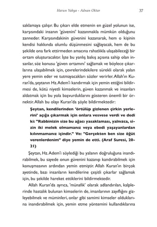 saklamaya çalışır. Bu çıkarı elde etmenin en güzel yolunun ise,
karşısındaki insanın 'güvenini' kazanmakla mümkün olduğunu
zanneder. Karşısındakinin güvenini kazanarak, hem o kişinin
kendisi hakkında olumlu düşünmesini sağlayacak, hem de bu
şekilde ona fark ettirmeden amacına rahatlıkla ulaşabileceği bir
ortam oluşturacaktır. İşte bu yanlış bakış açısına sahip olan in-
sanlar, söz konusu 'güven ortamını' sağlamak ve böylece çıkar-
larına ulaşabilmek için, çevrelerindekilere sürekli olarak yalan
yere yemin eder ve tutmayacakları sözler verirler.Allah'ın Ku-
ran'da,şeytanın Hz.Adem'i kandırmak için yemin ettiğini bildir-
mesi de, kötü niyetli kimselerin, güven kazanmak ve insanları
aldatmak için bu yola başvurduklarını gösteren önemli bir ör-
nektir.Allah bu olayı Kuran'da şöyle bildirmektedir:
Şeytan, kendilerinden 'örtülüp gizlenen çirkin yerle-
rini' açığa çıkarmak için onlara vesvese verdi ve dedi
ki: "Rabbinizin size bu ağacı yasaklaması, yalnızca, si-
zin iki melek olmamanız veya ebedi yaşayanlardan
kılınmamanız içindir." Ve: "Gerçekten ben size öğüt
verenlerdenim" diye yemin de etti. (Araf Suresi, 20-
21)
Şeytan, Hz.Adem'i söylediği bu yalanın doğruluğuna inandı-
rabilmek, bu sayede onun güvenini kazanıp kandırabilmek için
konuşmasının ardından yemin etmiştir. Allah Kuran'ın birçok
ayetinde, bazı insanların kendilerine çeşitli çıkarlar sağlamak
için, bu şekilde hareket ettiklerini bildirmektedir.
Allah Kuran'da ayrıca, 'münafık' olarak adlandırılan, kalple-
rinde hastalık bulunan kimselerin de, imanlarının zayıflığını giz-
leyebilmek ve müminleri, onlar gibi samimi kimseler oldukları-
na inandırabilmek için, yemin etme yöntemini kullandıklarına
37Harun Yahya - Adnan Oktar
 