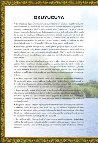 OKUYUCUYA
• Bu kitapta ve di¤er çal›ﬂmalar›m›zda evrim teorisinin çöküﬂüne özel bir yer ayr›l-
mas›n›n nedeni, bu teorinin her türlü din aleyhtar› felsefenin temelini oluﬂturmas›d›r.
Yarat›l›ﬂ› ve dolay›s›yla Allah'›n varl›¤›n› inkar eden Darwinizm, 150 y›ld›r pek çok
insan›n iman›n› kaybetmesine ya da kuﬂkuya düﬂmesine neden olmuﬂtur. Dolay›s›yla
bu teorinin bir aldatmaca oldu¤unu gözler önüne sermek çok önemli bir imani gö-
revdir. Bu önemli hizmetin tüm insanlar›m›za ulaﬂt›r›labilmesi ise zorunludur. Kimi
okuyucular›m›z belki tek bir kitab›m›z› okuma imkan› bulabilir. Bu nedenle her kita-
b›m›zda bu konuya özet de olsa bir bölüm ayr›lmas› uygun görülmüﬂtür.
• Belirtilmesi gereken bir di¤er husus, bu kitaplar›n içeri¤i ile ilgilidir. Yazar›n tüm ki-
taplar›nda imani konular, Kuran ayetleri do¤rultusunda anlat›lmakta, insanlar Allah'›n
ayetlerini ö¤renmeye ve yaﬂamaya davet edilmektedir. Allah'›n ayetleri ile ilgili tüm
konular, okuyan›n akl›nda hiçbir ﬂüphe veya soru iﬂareti b›rakmayacak ﬂekilde aç›k-
lanmaktad›r.
• Bu anlat›m s›ras›nda kullan›lan samimi, sade ve ak›c› üslup ise kitaplar›n yediden
yetmiﬂe herkes taraf›ndan rahatça anlaﬂ›lmas›n› sa¤lamaktad›r. Bu etkili ve yal›n an-
lat›m sayesinde, kitaplar "bir solukta okunan kitaplar" deyimine tam olarak uymakta-
d›r. Dini reddetme konusunda kesin bir tav›r sergileyen insanlar dahi, bu kitaplarda
anlat›lan gerçeklerden etkilenmekte ve anlat›lanlar›n do¤rulu¤unu inkar edememek-
tedirler.
• Bu kitap ve yazar›n di¤er eserleri, okuyucular taraf›ndan bizzat okunabilece¤i gi-
bi, karﬂ›l›kl› bir sohbet ortam› ﬂeklinde de okunabilir. Bu kitaplardan istifade etmek is-
teyen bir grup okuyucunun kitaplar› birarada okumalar›, konuyla ilgili kendi tefekkür
ve tecrübelerini de birbirlerine aktarmalar› aç›s›ndan yararl› olacakt›r.
• Bunun yan›nda, sadece Allah r›zas› için yaz›lm›ﬂ olan bu kitaplar›n tan›nmas›na ve
okunmas›na katk›da bulunmak da büyük bir hizmet olacakt›r. Çünkü yazar›n tüm ki-
taplar›nda ispat ve ikna edici yön son derece güçlüdür. Bu sebeple dini anlatmak is-
teyenler için en etkili yöntem, bu kitaplar›n di¤er insanlar taraf›ndan da okunmas›n›n
teﬂvik edilmesidir.
• Kitaplar›n arkas›na yazar›n di¤er eserlerinin tan›t›mlar›n›n eklenmesinin ise önem-
li sebepleri vard›r. Bu sayede kitab› eline alan kiﬂi, yukar›da söz etti¤imiz özellikleri
taﬂ›yan ve okumaktan hoﬂland›¤›n› umdu¤umuz bu kitapla ayn› vas›flara sahip daha
birçok eser oldu¤unu görecektir. ‹mani ve siyasi konularda yararlanabilece¤i zengin
bir kaynak birikiminin bulundu¤una ﬂahit olacakt›r.
• Bu eserlerde, di¤er baz› eserlerde görülen, yazar›n ﬂahsi kanaatlerine, ﬂüpheli kay-
naklara dayal› izahlara, mukaddesata karﬂ› gereken adaba ve sayg›ya dikkat etmeyen
üsluplara, burkuntu veren ümitsiz, ﬂüpheci ve ye'se sürükleyen anlat›mlara rastlaya-
mazs›n›z.
 