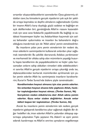 ortamlar oluşturabileceklerini zannederler. Oysa göstermiş ol-
dukları tavır, bu kimselerin gerçek niyetlerini çok açık bir şekil-
de ortaya koymakta ve deşifre olmalarını sağlamaktadır. Çünkü
bir insanın Allah'a karşı duyduğu güçlü sadakat ve bağlılığın en
açık delillerinden biri, gerektiğinde Allah'ın rızasını kazanabil-
mek için seve seve fedakarlık yapabilmesidir. Bu bağlılığı ve sa-
dakati hissetmeyen kişiler ise, fedakarlıktan kaçınmak için asıl-
sız bahaneler uydurmakta ve insanları bu bahanelerin doğru
olduğuna inandırmak için de 'Allah adına' yemin etmektedirler.
Bu insanların yalan yere yemin etmelerinin bir nedeni de,
iman edenlerin samimiyetlerini kullanarak onlardan çıkar sağla-
mak istemeleridir. Bu şekilde davranarak, fedakar, yardımsever
ve merhametli bir ahlaka sahip olan müminlerin yaşadığı huzur-
lu hayatı kendilerinin de yaşayabileceklerini ve hiçbir çaba har-
camadan onların sahip oldukları nimetleri elde edebilecekleri-
ni sanırlar.Allah'ın gerçek niyetlerini ortaya çıkardığı anda ise,
dışlanacaklarından korkarak müminlerden ayrılmamak için ya-
lan yemin ederler.Allah bu samimiyetsiz insanların karakterle-
rini, Kuran'ın Tevbe Suresi'nde bizlere şöyle tanıtmaktadır:
Kendilerinden hoşnut olmanız için size yemin ederler.
Siz onlardan hoşnut olsanız bile şüphesiz Allah, fasık-
lar topluluğundan hoşnut olmaz. (Tevbe Suresi, 96)
Gerçekten sizden olduklarına dair Allah adına yemin
ederler. Oysa onlar sizden değildirler. Ancak onlar
ödleri kopan bir topluluktur. (Tevbe Suresi, 56)
Ancak bu insanların yemin etmelerinin tek nedeni, gerçek
niyetlerini gizleyerek kendilerine çıkar sağlamak değildir. Bir di-
ğer hedefleri de, iman edenleri Allah'ın yolundan alıkoyup sap-
tırmaya çalışmaktır. Tıpkı şeytanın Hz. Adem'i ve eşini yemin
ederek kandırmaya ve Allah'ın emrine uymalarını engellemeye
39Harun Yahya - Adnan Oktar
 