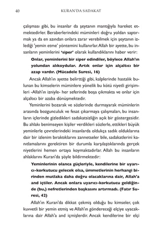 çalışması gibi, bu insanlar da şeytanın mantığıyla hareket et-
mektedirler. Beraberlerindeki müminleri doğru yoldan saptır-
mak ya da en azından onlara zarar verebilmek için şeytanın iz-
lediği 'yemin etme' yöntemini kullanırlar.Allah bir ayette, bu in-
sanların yeminlerini ‘siper' olarak kullandıklarını haber verir:
Onlar, yeminlerini bir siper edindiler, böylece Allah'ın
yolundan alıkoydular. Artık onlar için alçaltıcı bir
azap vardır. (Mücadele Suresi, 16)
Ancak Allah'ın ayette belirttiği gibi, kalplerinde hastalık bu-
lunan bu kimselerin müminlere yönelik bu kötü niyetli girişim-
leri -Allah'ın izniyle- her seferinde boşa çıkmakta ve onlar için
alçaltıcı bir azaba dönüşmektedir.
Yeminlerini bozarak ve sözlerinde durmayarak müminlerin
arasında bozgunculuk ve fesat çıkarmaya çalışmaları, bu insan-
ların içlerinde gizledikleri sadakatsizliğin açık bir göstergesidir.
Bu ahlakı benimseyen kişiler verdikleri sözlerle, ettikleri büyük
yeminlerle çevrelerindeki insanlarda oldukça sadık olduklarına
dair bir izlenim bıraktıklarını zannetseler bile, sadakatlerini ka-
nıtlamalarını gerektiren bir durumla karşılaştıklarında gerçek
niyetlerini hemen ortaya koymaktadırlar. Allah bu insanların
ahlaklarını Kuran'da şöyle bildirmektedir:
Yeminlerinin olanca güçleriyle, kendilerine bir uyarı-
cı-korkutucu gelecek olsa, ümmetlerinin herhangi bi-
rinden mutlaka daha doğru olacaklarına dair, Allah'a
and içtiler. Ancak onlara uyarıcı-korkutucu geldiğin-
de (bu,) nefretlerinden başkasını artırmadı. (Fatır Su-
resi, 42)
Allah'ın Kuran'da dikkat çekmiş olduğu bu kimseler, çok
kuvvetli bir yemin etmiş ve Allah'ın göndereceği elçiye uyacak-
larına dair Allah'a and içmişlerdir. Ancak kendilerine bir elçi
40 KURAN’DA SADAKAT
 
