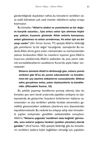 gönderildiğinde duydukları nefret, bu kimselerin verdikleri sö-
ze sadık kalmaktan çok uzak insanlar olduklarını açıkça ortaya
koymuştur.
Bu kimseler, "Allah'ın ahdini ve yeminlerini az bir değe-
re karşılık satanlar... İşte onlar; onlar için ahirette hiçbir
pay yoktur, kıyamet gününde Allah onlarla konuşmaz,
onları gözetmez ve onları arındırmaz. Ve onlar için acı bir
azap vardır" (Al-i İmran Suresi, 77) ayetiyle Allah'ın bildirdiği
gibi, yeminlerini 'az bir değer' karşılığında satmışlardır. Bu ne-
denleAllah,ahiret günü onları rahmetinden ve merhametinden
yoksun bırakacaktır. Allah, bu insanların kıyamet günü Allah'ın
huzuruna çıktıklarında, Allah'ın azabından da, yine yemin ede-
rek kurtulabileceklerini sandıklarını Kuran'da şöyle haber ver-
mektedir:
Onların tümünü Allah'ın dirilteceği gün, sizlere yemin
ettikleri gibi O'na da yemin edeceklerdir ve kendile-
rinin bir şey üzerine olduklarını sanacaklardır. Dikkat
edin; gerçekten onlar, yalan söyleyenlerin ta kendile-
ridir. (Mücadele Suresi, 18)
Bu şekilde yaşamayı kendilerine prensip edinmiş olan bu
kimseler, aynı tavrı kendi aralarında yaptıkları antlaşma ve söz-
leşmelerde de gösterirler. İnsanların birbirlerinin haklarını ta-
nımamaları ve söz verdikleri şekilde hareket etmemeleri, ge-
nellikle gösterecekleri sadakatin çıkarlarına ters düşmesinden
kaynaklanmaktadır. Bu nedenle bu anlayışa sahip olan kimseler-
le yapılan antlaşmalar genellikle sadakatsizlikle sonuçlanır.
Allah'ın, "Onların çoğunda 'verdikleri söze bağlılık' görme-
dik, ama onların çoğunu fasıklar (yoldan çıkanlar) olarak
gördük." (Araf Suresi, 102) ayetiyle bildirdiği gibi, bu kimsele-
rin verdikleri sözlere hiçbir bağlılıkları olmadığı için, yaptıkları
41Harun Yahya - Adnan Oktar
 